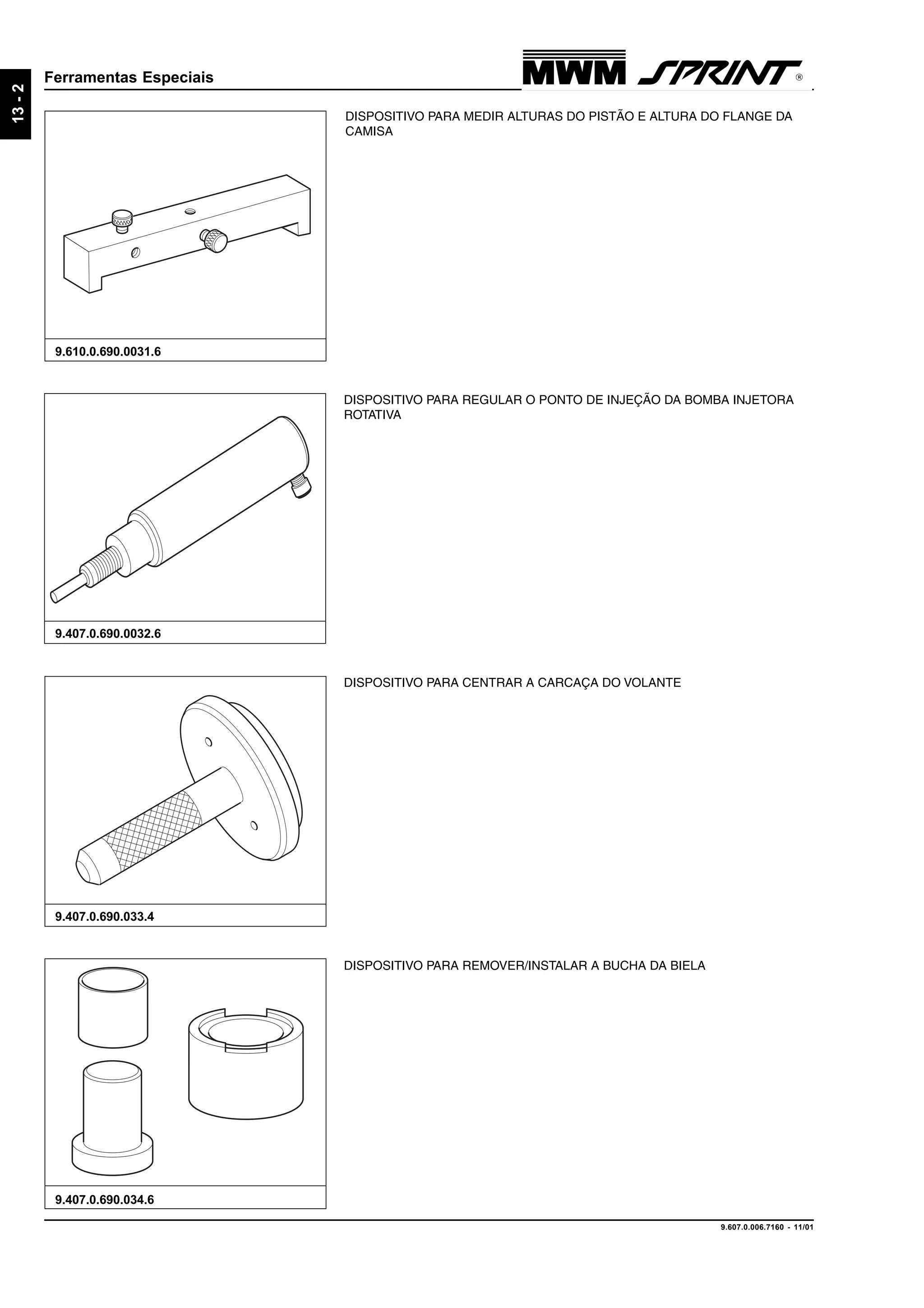 9.607.0.006.7160 - 11/01
13-2
Ferramentas Especiais
9.407.0.690.033.4
9.610.0.690.0031.6
DISPOSITIVO PARA CENTRAR A CARCAÇA DO VOLANTE
DISPOSITIVO PARA REMOVER/INSTALAR A BUCHA DA BIELA
9.407.0.690.034.6
DISPOSITIVO PARA REGULAR O PONTO DE INJEÇÃO DA BOMBA INJETORA
ROTATIVA
9.407.0.690.0032.6
DISPOSITIVO PARA MEDIR ALTURAS DO PISTÃO E ALTURA DO FLANGE DA
CAMISA
 