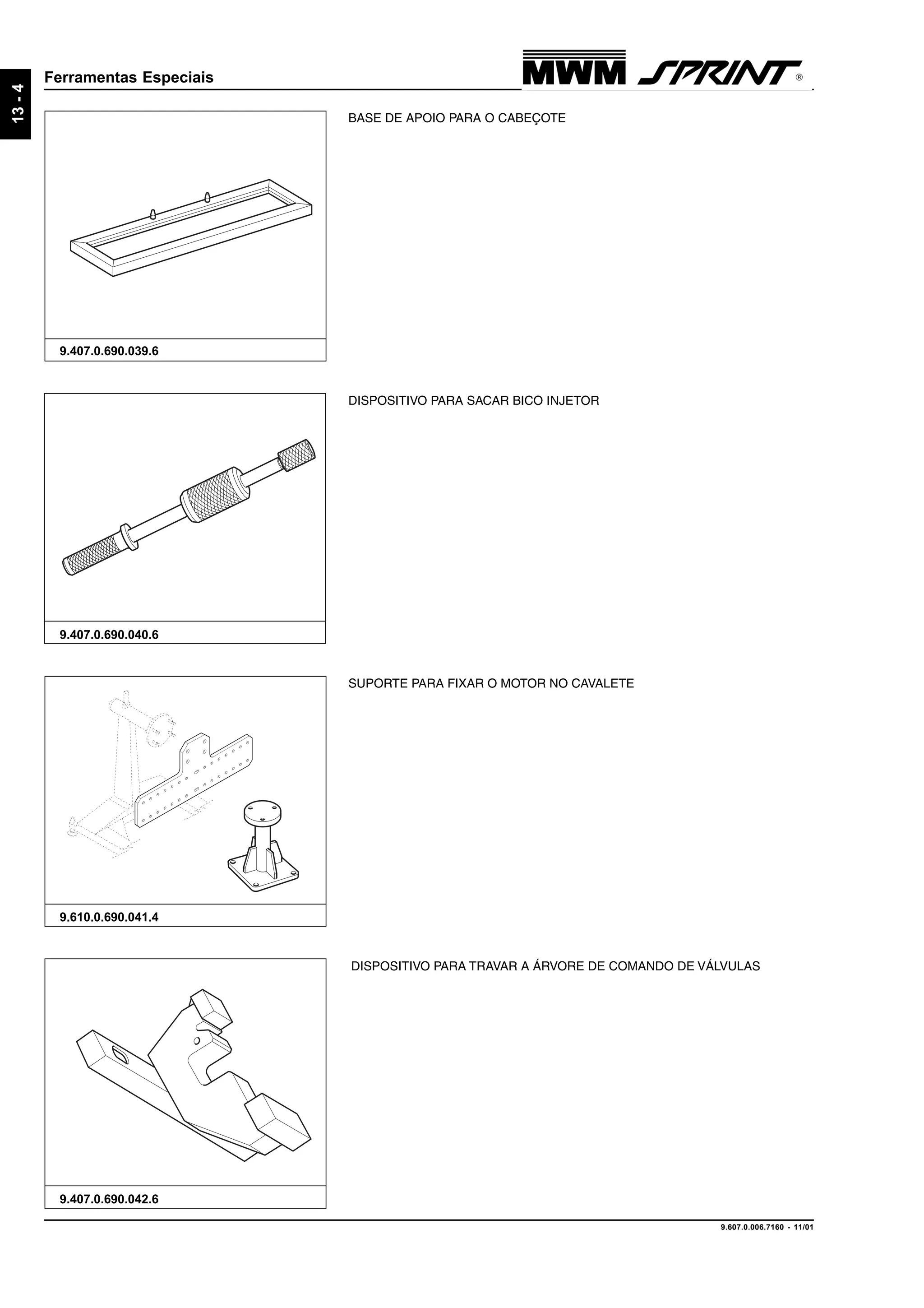 9.607.0.006.7160 - 11/01
13-4
Ferramentas Especiais
9.407.0.690.042.6
DISPOSITIVO PARA TRAVAR A ÁRVORE DE COMANDO DE VÁLVULAS
9.610.0.690.041.4
SUPORTE PARA FIXAR O MOTOR NO CAVALETE
BASE DE APOIO PARA O CABEÇOTE
9.407.0.690.039.6
DISPOSITIVO PARA SACAR BICO INJETOR
9.407.0.690.040.6
 