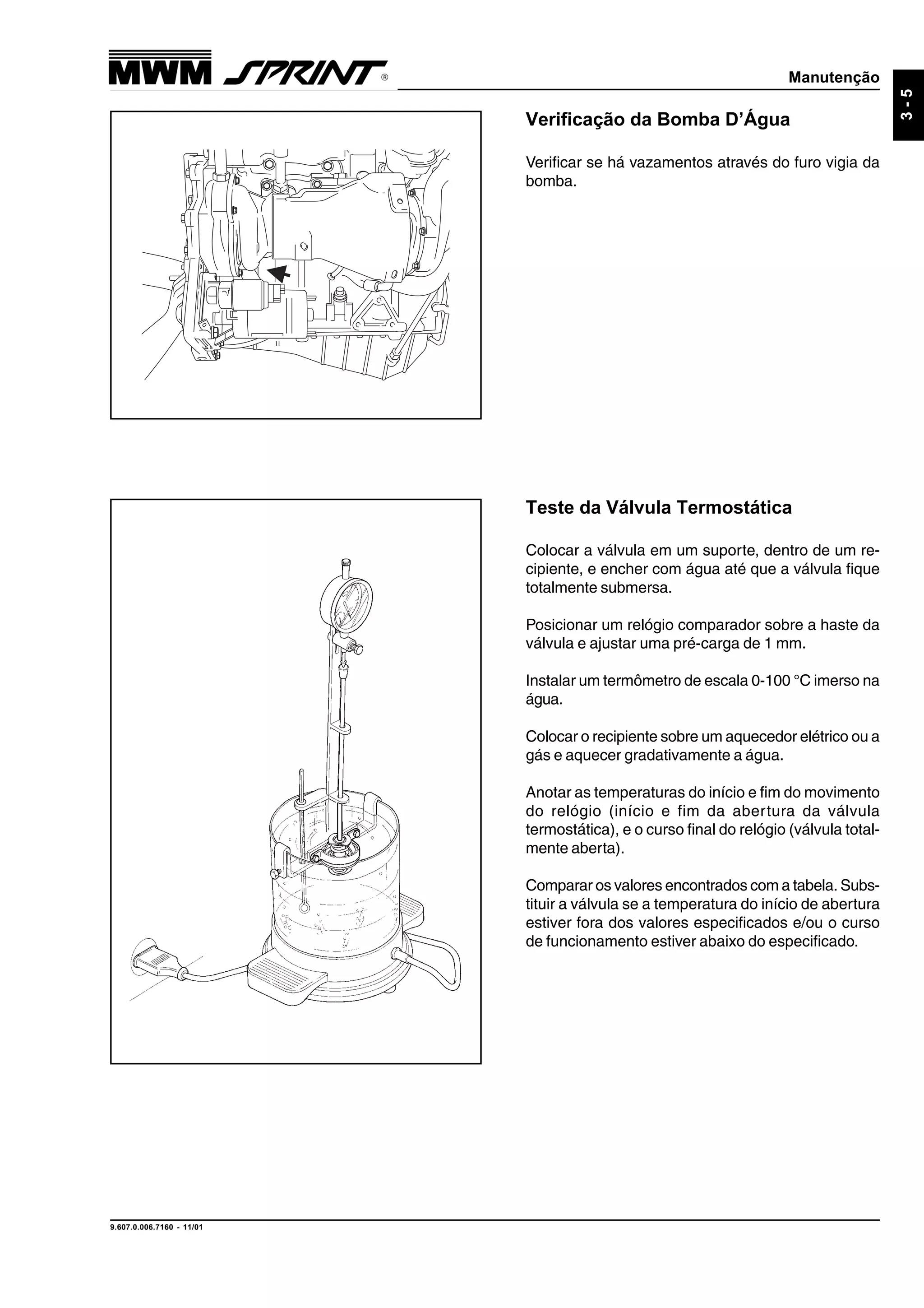 Manutenção
9.607.0.006.7160 - 11/01
3-5
Verificação da Bomba D’Água
Verificar se há vazamentos através do furo vigia da
bomba.
Teste da Válvula Termostática
Colocar a válvula em um suporte, dentro de um re-
cipiente, e encher com água até que a válvula fique
totalmente submersa.
Posicionar um relógio comparador sobre a haste da
válvula e ajustar uma pré-carga de 1 mm.
Instalar um termômetro de escala 0-100 °C imerso na
água.
Colocar o recipiente sobre um aquecedor elétrico ou a
gás e aquecer gradativamente a água.
Anotar as temperaturas do início e fim do movimento
do relógio (início e fim da abertura da válvula
termostática), e o curso final do relógio (válvula total-
mente aberta).
Comparar os valores encontrados com a tabela. Subs-
tituir a válvula se a temperatura do início de abertura
estiver fora dos valores especificados e/ou o curso
de funcionamento estiver abaixo do especificado.
 