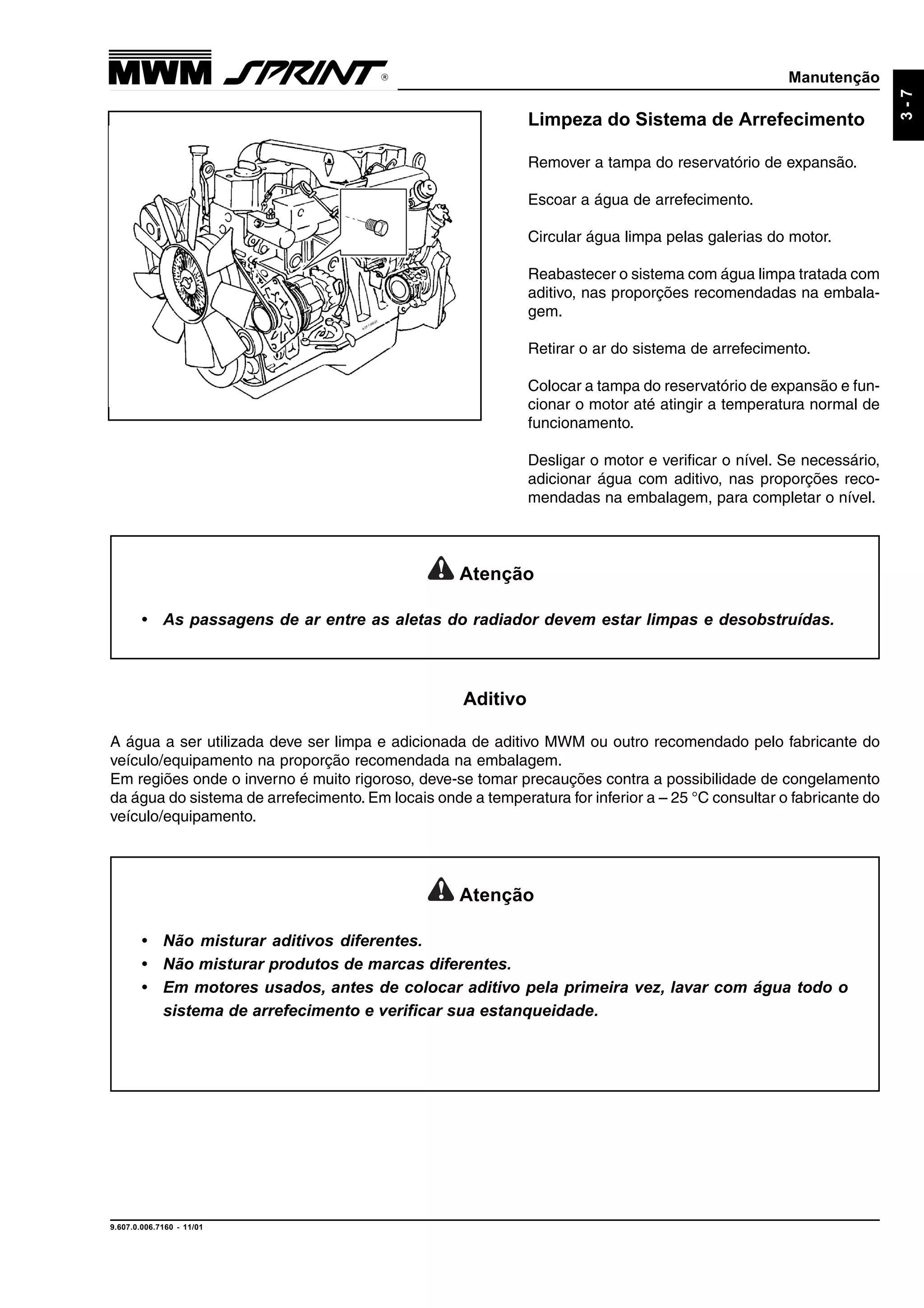 Manutenção
9.607.0.006.7160 - 11/01
3-7
Limpeza do Sistema de Arrefecimento
Remover a tampa do reservatório de expansão.
Escoar a água de arrefecimento.
Circular água limpa pelas galerias do motor.
Reabastecer o sistema com água limpa tratada com
aditivo, nas proporções recomendadas na embala-
gem.
Retirar o ar do sistema de arrefecimento.
Colocar a tampa do reservatório de expansão e fun-
cionar o motor até atingir a temperatura normal de
funcionamento.
Desligar o motor e verificar o nível. Se necessário,
adicionar água com aditivo, nas proporções reco-
mendadas na embalagem, para completar o nível.
Atenção
• As passagens de ar entre as aletas do radiador devem estar limpas e desobstruídas.
Atenção
• Não misturar aditivos diferentes.
• Não misturar produtos de marcas diferentes.
• Em motores usados, antes de colocar aditivo pela primeira vez, lavar com água todo o
sistema de arrefecimento e verificar sua estanqueidade.
Aditivo
A água a ser utilizada deve ser limpa e adicionada de aditivo MWM ou outro recomendado pelo fabricante do
veículo/equipamento na proporção recomendada na embalagem.
Em regiões onde o inverno é muito rigoroso, deve-se tomar precauções contra a possibilidade de congelamento
da água do sistema de arrefecimento. Em locais onde a temperatura for inferior a – 25 °C consultar o fabricante do
veículo/equipamento.
 
