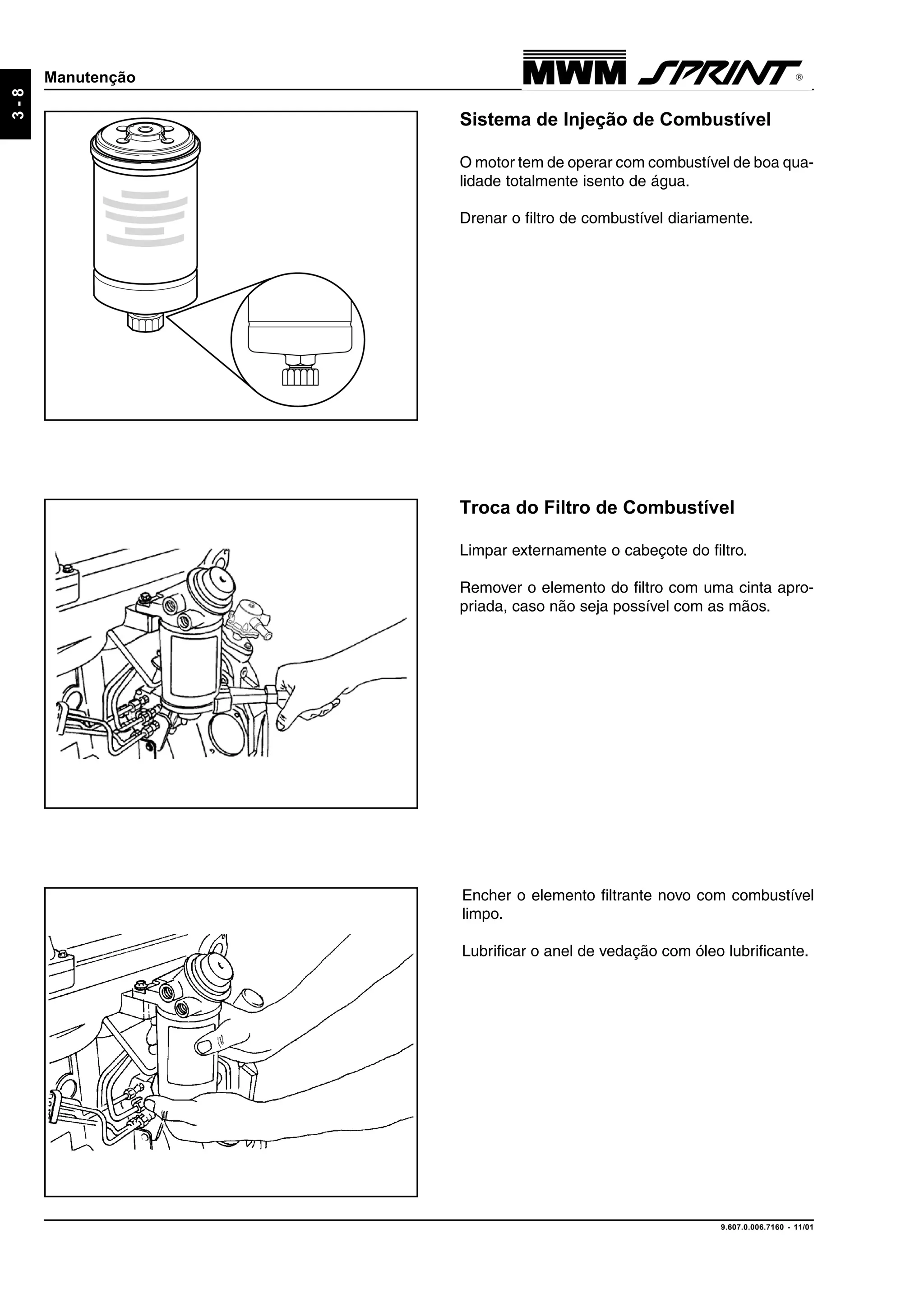 9.607.0.006.7160 - 11/01
3-8
Manutenção
Sistema de Injeção de Combustível
O motor tem de operar com combustível de boa qua-
lidade totalmente isento de água.
Drenar o filtro de combustível diariamente.
Troca do Filtro de Combustível
Limpar externamente o cabeçote do filtro.
Remover o elemento do filtro com uma cinta apro-
priada, caso não seja possível com as mãos.
Encher o elemento filtrante novo com combustível
limpo.
Lubrificar o anel de vedação com óleo lubrificante.
 