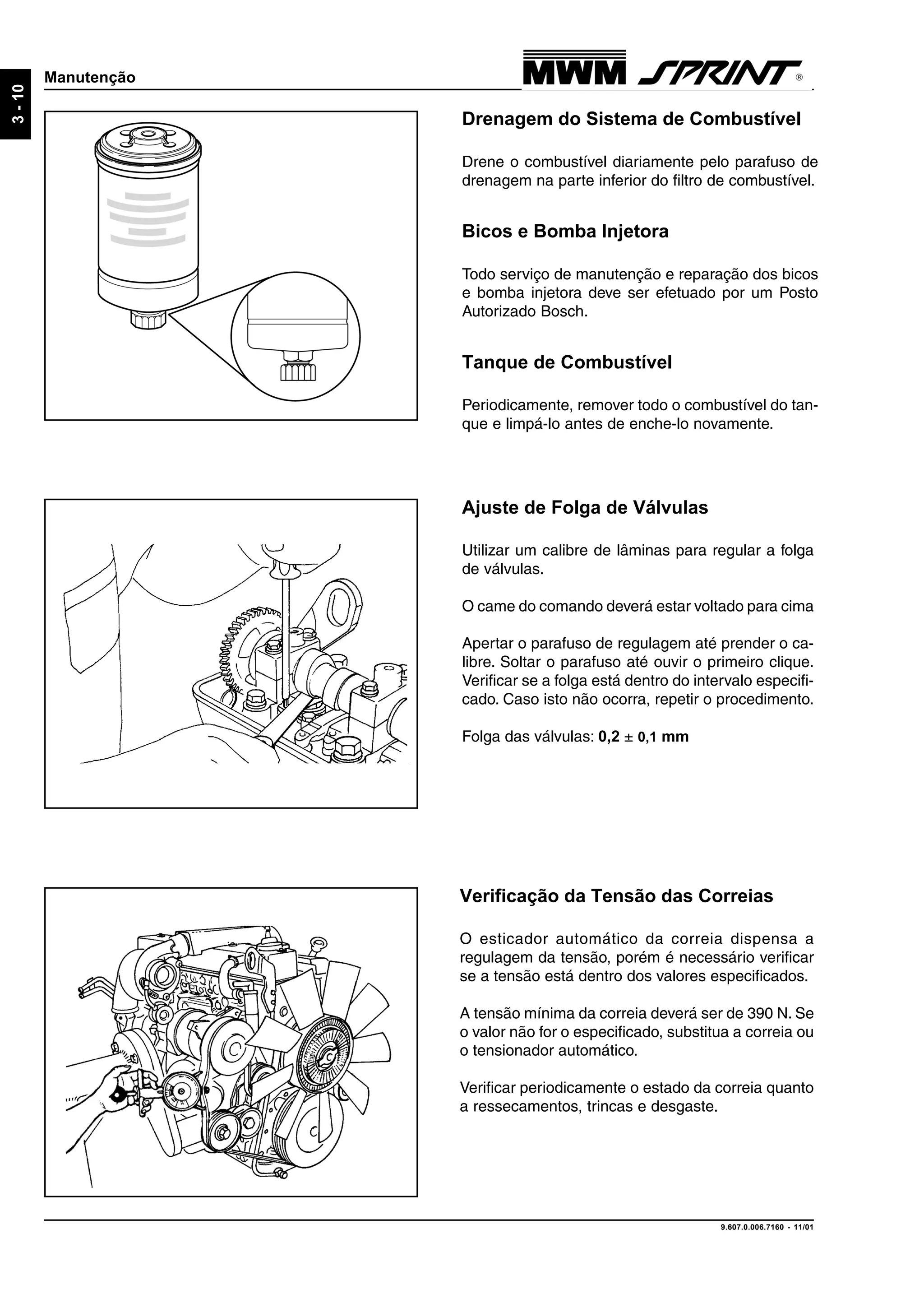 9.607.0.006.7160 - 11/01
3-10
Manutenção
Drenagem do Sistema de Combustível
Drene o combustível diariamente pelo parafuso de
drenagem na parte inferior do filtro de combustível.
Bicos e Bomba Injetora
Todo serviço de manutenção e reparação dos bicos
e bomba injetora deve ser efetuado por um Posto
Autorizado Bosch.
Tanque de Combustível
Periodicamente, remover todo o combustível do tan-
que e limpá-lo antes de enche-lo novamente.
Ajuste de Folga de Válvulas
Utilizar um calibre de lâminas para regular a folga
de válvulas.
O came do comando deverá estar voltado para cima
Apertar o parafuso de regulagem até prender o ca-
libre. Soltar o parafuso até ouvir o primeiro clique.
Verificar se a folga está dentro do intervalo especifi-
cado. Caso isto não ocorra, repetir o procedimento.
Folga das válvulas: 0,2 ± 0,1 mm
Verificação da Tensão das Correias
O esticador automático da correia dispensa a
regulagem da tensão, porém é necessário verificar
se a tensão está dentro dos valores especificados.
A tensão mínima da correia deverá ser de 390 N. Se
o valor não for o especificado, substitua a correia ou
o tensionador automático.
Verificar periodicamente o estado da correia quanto
a ressecamentos, trincas e desgaste.
 