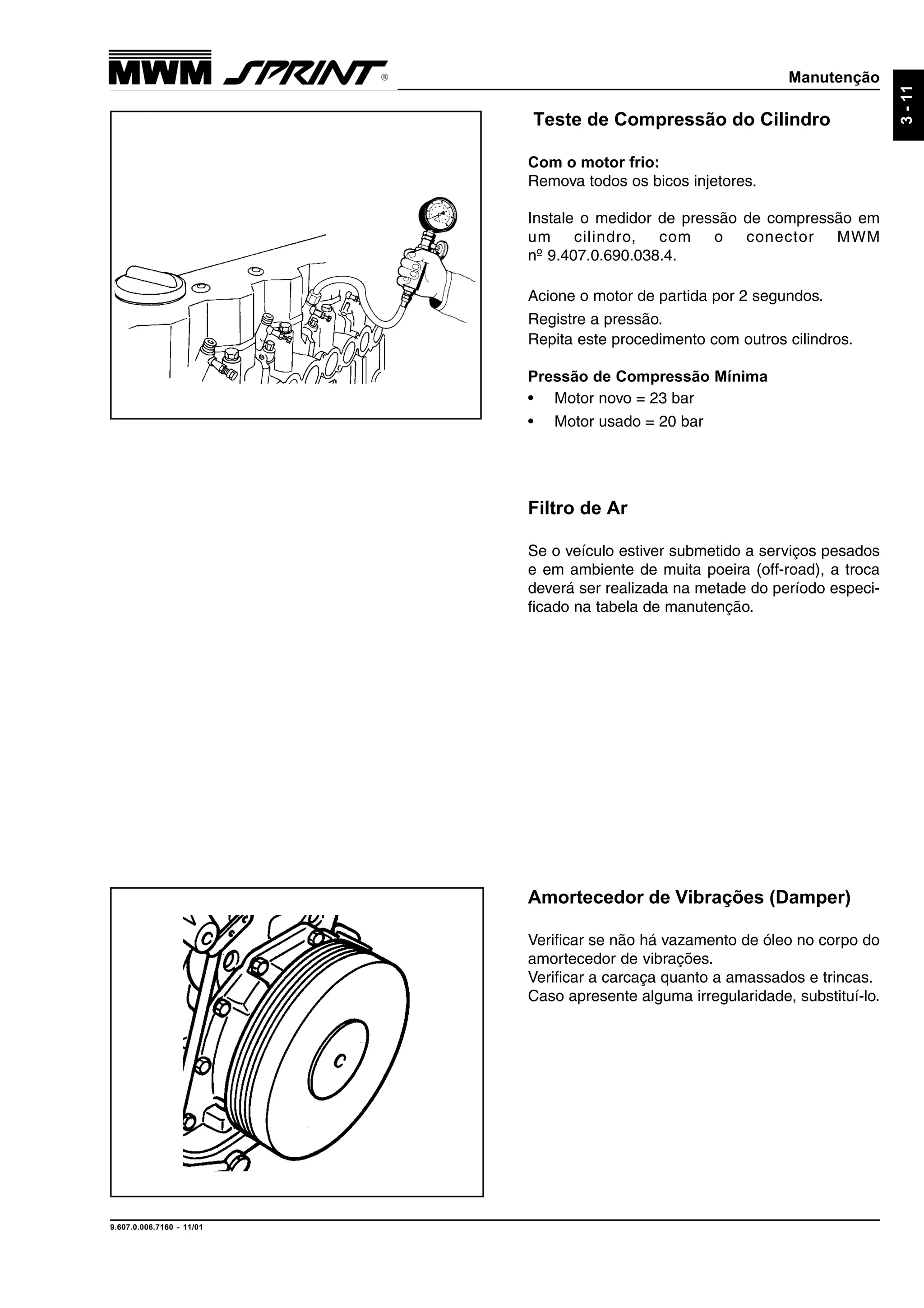 Manutenção
9.607.0.006.7160 - 11/01
3-11
Teste de Compressão do Cilindro
Com o motor frio:
Remova todos os bicos injetores.
Instale o medidor de pressão de compressão em
um cilindro, com o conector MWM
nº 9.407.0.690.038.4.
Acione o motor de partida por 2 segundos.
Registre a pressão.
Repita este procedimento com outros cilindros.
Pressão de Compressão Mínima
• Motor novo = 23 bar
• Motor usado = 20 bar
Amortecedor de Vibrações (Damper)
Verificar se não há vazamento de óleo no corpo do
amortecedor de vibrações.
Verificar a carcaça quanto a amassados e trincas.
Caso apresente alguma irregularidade, substituí-lo.
Filtro de Ar
Se o veículo estiver submetido a serviços pesados
e em ambiente de muita poeira (off-road), a troca
deverá ser realizada na metade do período especi-
ficado na tabela de manutenção.
 