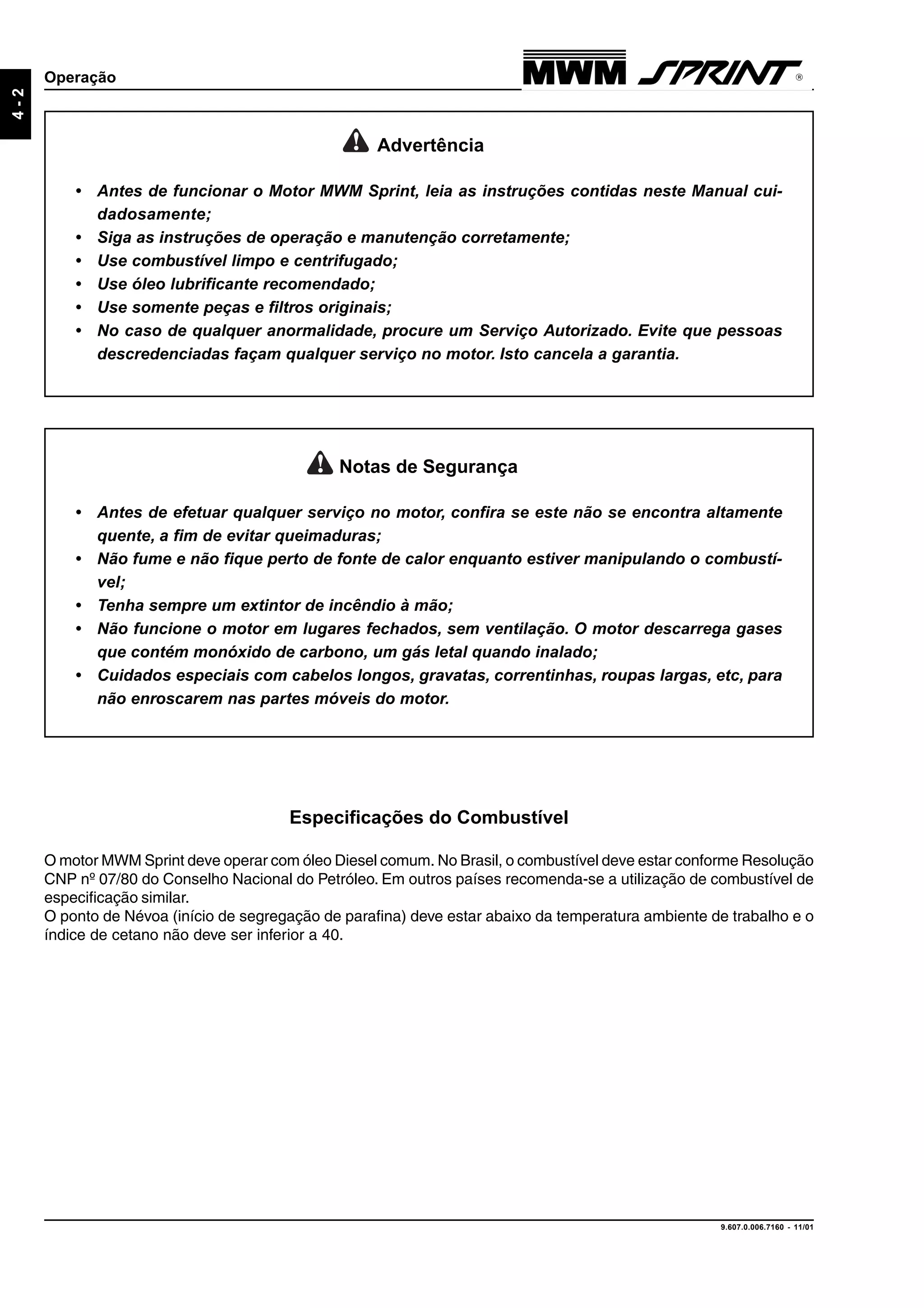 9.607.0.006.7160 - 11/01
4-2
Operação
Advertência
• Antes de funcionar o Motor MWM Sprint, leia as instruções contidas neste Manual cui-
dadosamente;
• Siga as instruções de operação e manutenção corretamente;
• Use combustível limpo e centrifugado;
• Use óleo lubrificante recomendado;
• Use somente peças e filtros originais;
• No caso de qualquer anormalidade, procure um Serviço Autorizado. Evite que pessoas
descredenciadas façam qualquer serviço no motor. Isto cancela a garantia.
Notas de Segurança
• Antes de efetuar qualquer serviço no motor, confira se este não se encontra altamente
quente, a fim de evitar queimaduras;
• Não fume e não fique perto de fonte de calor enquanto estiver manipulando o combustí-
vel;
• Tenha sempre um extintor de incêndio à mão;
• Não funcione o motor em lugares fechados, sem ventilação. O motor descarrega gases
que contém monóxido de carbono, um gás letal quando inalado;
• Cuidados especiais com cabelos longos, gravatas, correntinhas, roupas largas, etc, para
não enroscarem nas partes móveis do motor.
Especificações do Combustível
O motor MWM Sprint deve operar com óleo Diesel comum. No Brasil, o combustível deve estar conforme Resolução
CNP nº 07/80 do Conselho Nacional do Petróleo. Em outros países recomenda-se a utilização de combustível de
especificação similar.
O ponto de Névoa (início de segregação de parafina) deve estar abaixo da temperatura ambiente de trabalho e o
índice de cetano não deve ser inferior a 40.
 