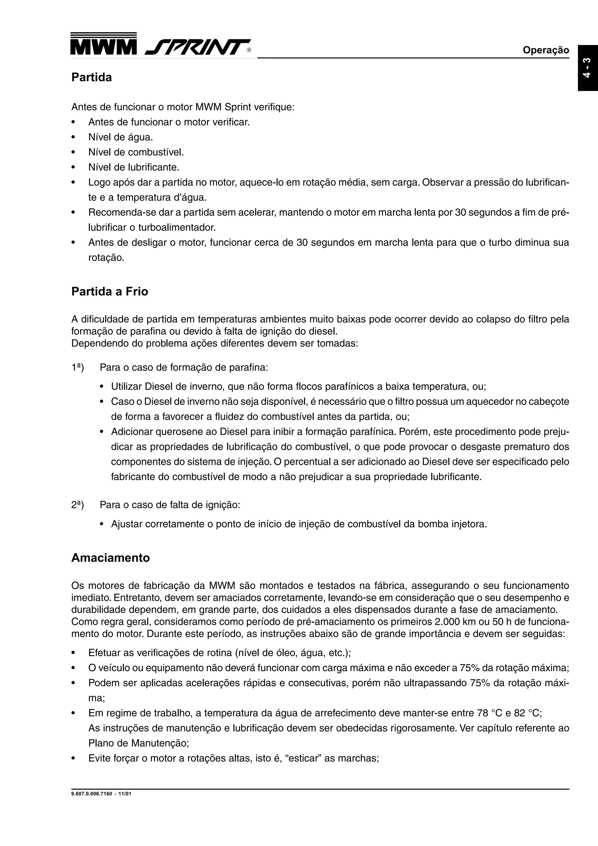 Operação
9.607.0.006.7160 - 11/01
4-3
Partida
Antes de funcionar o motor MWM Sprint verifique:
• Antes de funcionar o motor verificar.
• Nível de água.
• Nível de combustível.
• Nível de lubrificante.
• Logo após dar a partida no motor, aquece-lo em rotação média, sem carga. Observar a pressão do lubrifican-
te e a temperatura d’água.
• Recomenda-se dar a partida sem acelerar, mantendo o motor em marcha lenta por 30 segundos a fim de pré-
lubrificar o turboalimentador.
• Antes de desligar o motor, funcionar cerca de 30 segundos em marcha lenta para que o turbo diminua sua
rotação.
Partida a Frio
A dificuldade de partida em temperaturas ambientes muito baixas pode ocorrer devido ao colapso do filtro pela
formação de parafina ou devido à falta de ignição do diesel.
Dependendo do problema ações diferentes devem ser tomadas:
1ª) Para o caso de formação de parafina:
• Utilizar Diesel de inverno, que não forma flocos parafínicos a baixa temperatura, ou;
• Caso o Diesel de inverno não seja disponível, é necessário que o filtro possua um aquecedor no cabeçote
de forma a favorecer a fluidez do combustível antes da partida, ou;
• Adicionar querosene ao Diesel para inibir a formação parafínica. Porém, este procedimento pode preju-
dicar as propriedades de lubrificação do combustível, o que pode provocar o desgaste prematuro dos
componentes do sistema de injeção. O percentual a ser adicionado ao Diesel deve ser especificado pelo
fabricante do combustível de modo a não prejudicar a sua propriedade lubrificante.
2ª) Para o caso de falta de ignição:
• Ajustar corretamente o ponto de início de injeção de combustível da bomba injetora.
Amaciamento
Os motores de fabricação da MWM são montados e testados na fábrica, assegurando o seu funcionamento
imediato. Entretanto, devem ser amaciados corretamente, levando-se em consideração que o seu desempenho e
durabilidade dependem, em grande parte, dos cuidados a eles dispensados durante a fase de amaciamento.
Como regra geral, consideramos como período de pré-amaciamento os primeiros 2.000 km ou 50 h de funciona-
mento do motor. Durante este período, as instruções abaixo são de grande importância e devem ser seguidas:
• Efetuar as verificações de rotina (nível de óleo, água, etc.);
• O veículo ou equipamento não deverá funcionar com carga máxima e não exceder a 75% da rotação máxima;
• Podem ser aplicadas acelerações rápidas e consecutivas, porém não ultrapassando 75% da rotação máxi-
ma;
• Em regime de trabalho, a temperatura da água de arrefecimento deve manter-se entre 78 °C e 82 °C;
As instruções de manutenção e lubrificação devem ser obedecidas rigorosamente. Ver capítulo referente ao
Plano de Manutenção;
• Evite forçar o motor a rotações altas, isto é, “esticar” as marchas;
 