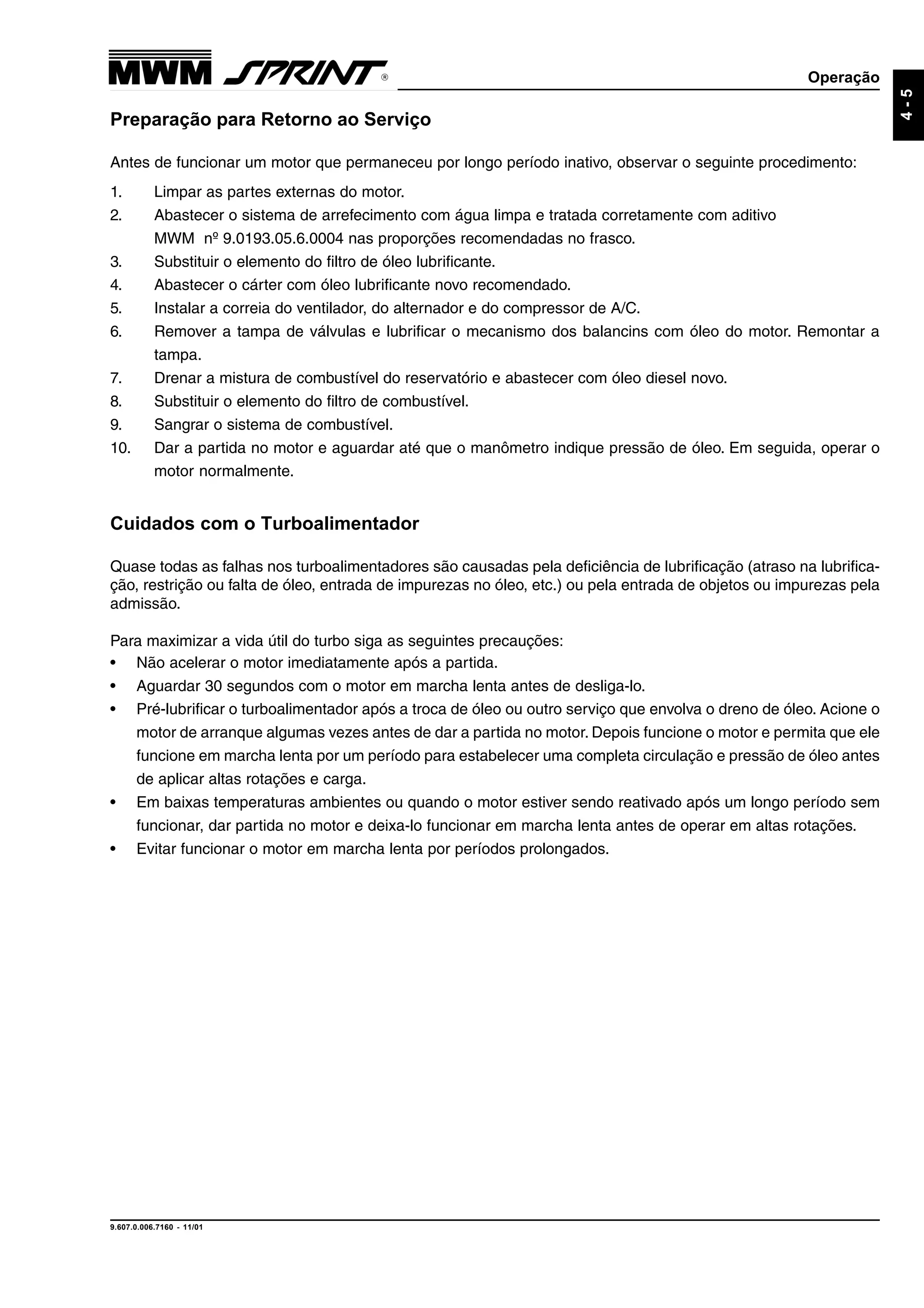 Operação
9.607.0.006.7160 - 11/01
4-5
Preparação para Retorno ao Serviço
Antes de funcionar um motor que permaneceu por longo período inativo, observar o seguinte procedimento:
1. Limpar as partes externas do motor.
2. Abastecer o sistema de arrefecimento com água limpa e tratada corretamente com aditivo
MWM nº 9.0193.05.6.0004 nas proporções recomendadas no frasco.
3. Substituir o elemento do filtro de óleo lubrificante.
4. Abastecer o cárter com óleo lubrificante novo recomendado.
5. Instalar a correia do ventilador, do alternador e do compressor de A/C.
6. Remover a tampa de válvulas e lubrificar o mecanismo dos balancins com óleo do motor. Remontar a
tampa.
7. Drenar a mistura de combustível do reservatório e abastecer com óleo diesel novo.
8. Substituir o elemento do filtro de combustível.
9. Sangrar o sistema de combustível.
10. Dar a partida no motor e aguardar até que o manômetro indique pressão de óleo. Em seguida, operar o
motor normalmente.
Cuidados com o Turboalimentador
Quase todas as falhas nos turboalimentadores são causadas pela deficiência de lubrificação (atraso na lubrifica-
ção, restrição ou falta de óleo, entrada de impurezas no óleo, etc.) ou pela entrada de objetos ou impurezas pela
admissão.
Para maximizar a vida útil do turbo siga as seguintes precauções:
• Não acelerar o motor imediatamente após a partida.
• Aguardar 30 segundos com o motor em marcha lenta antes de desliga-lo.
• Pré-lubrificar o turboalimentador após a troca de óleo ou outro serviço que envolva o dreno de óleo. Acione o
motor de arranque algumas vezes antes de dar a partida no motor. Depois funcione o motor e permita que ele
funcione em marcha lenta por um período para estabelecer uma completa circulação e pressão de óleo antes
de aplicar altas rotações e carga.
• Em baixas temperaturas ambientes ou quando o motor estiver sendo reativado após um longo período sem
funcionar, dar partida no motor e deixa-lo funcionar em marcha lenta antes de operar em altas rotações.
• Evitar funcionar o motor em marcha lenta por períodos prolongados.
 