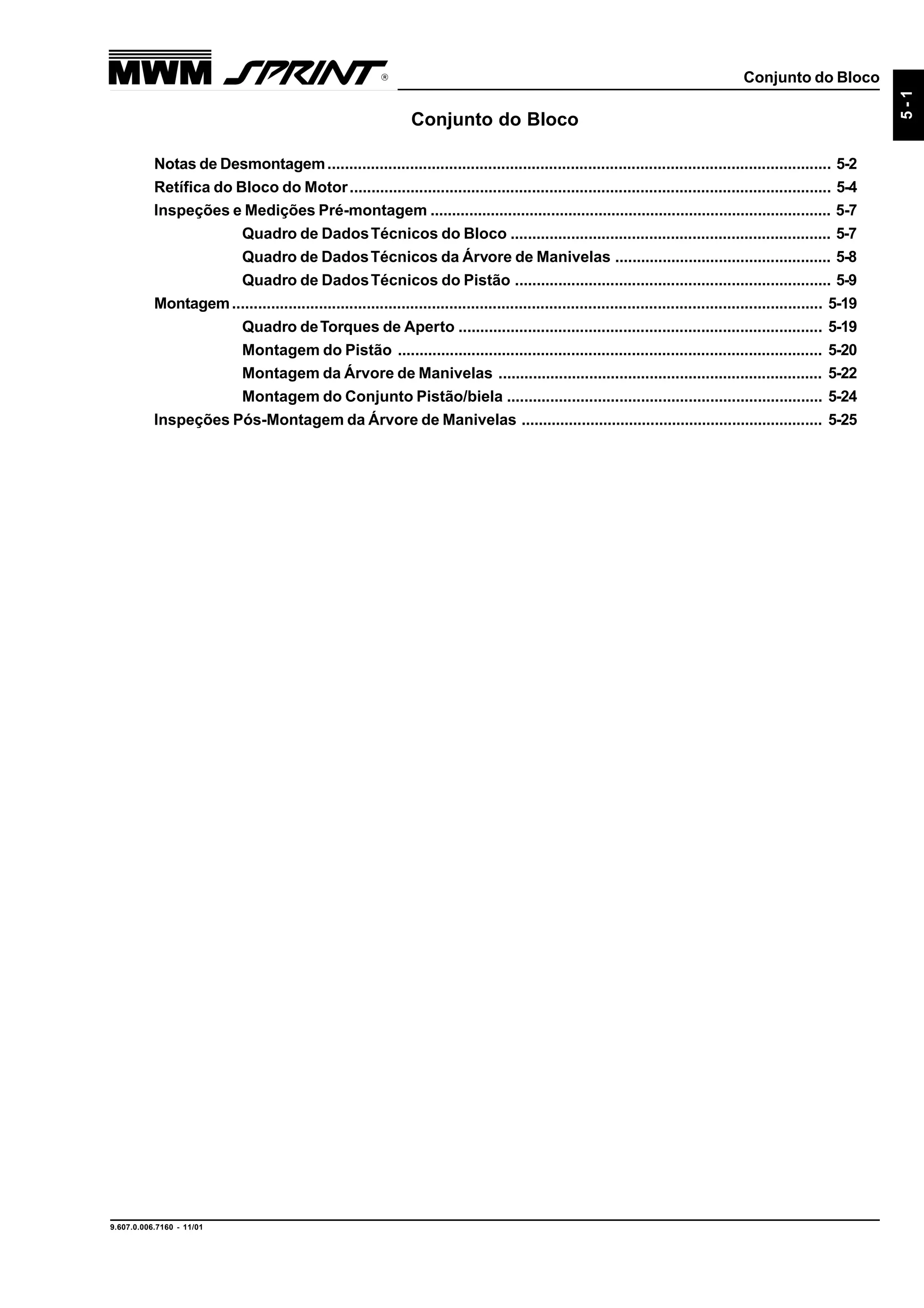 Conjunto do Bloco
9.607.0.006.7160 - 11/01
5-1
Conjunto do Bloco
Notas de Desmontagem.................................................................................................................... 5-2
Retífica do Bloco do Motor............................................................................................................... 5-4
Inspeções e Medições Pré-montagem ............................................................................................. 5-7
Quadro de DadosTécnicos do Bloco .......................................................................... 5-7
Quadro de DadosTécnicos da Árvore de Manivelas .................................................. 5-8
Quadro de DadosTécnicos do Pistão ......................................................................... 5-9
Montagem........................................................................................................................................ 5-19
Quadro deTorques de Aperto .................................................................................... 5-19
Montagem do Pistão .................................................................................................. 5-20
Montagem da Árvore de Manivelas ........................................................................... 5-22
Montagem do Conjunto Pistão/biela ......................................................................... 5-24
Inspeções Pós-Montagem da Árvore de Manivelas ...................................................................... 5-25
 