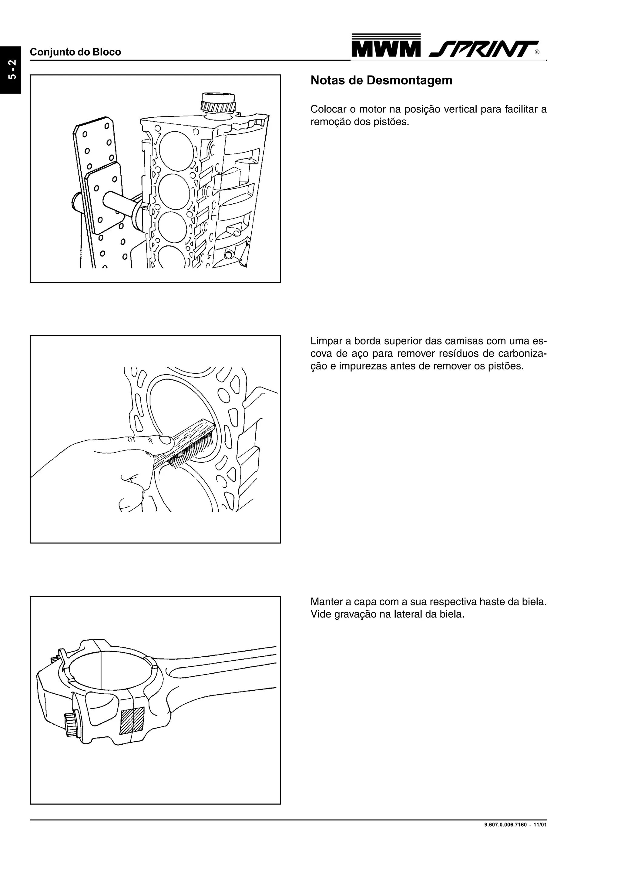 9.607.0.006.7160 - 11/01
5-2
Conjunto do Bloco
Notas de Desmontagem
Colocar o motor na posição vertical para facilitar a
remoção dos pistões.
Limpar a borda superior das camisas com uma es-
cova de aço para remover resíduos de carboniza-
ção e impurezas antes de remover os pistões.
Manter a capa com a sua respectiva haste da biela.
Vide gravação na lateral da biela.
 