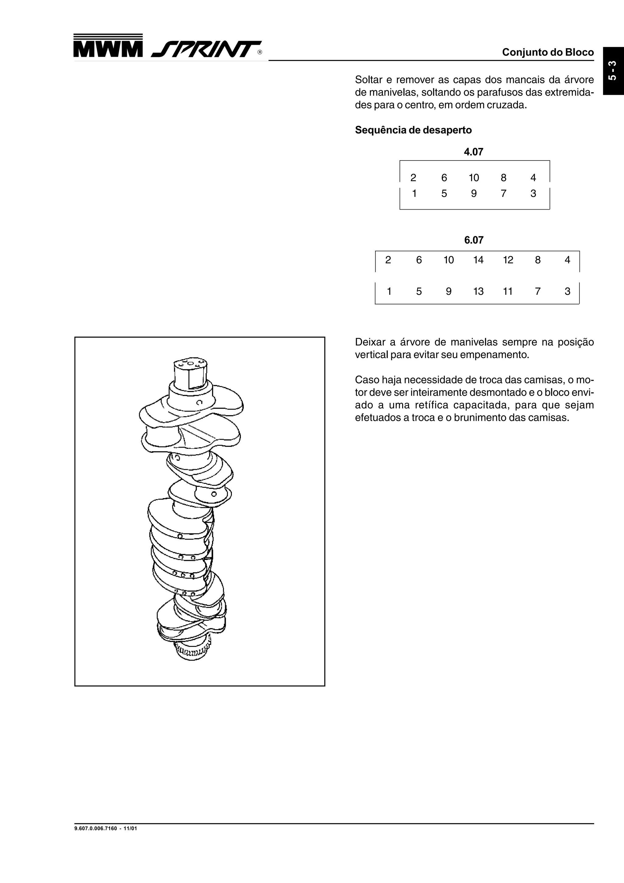 Conjunto do Bloco
9.607.0.006.7160 - 11/01
5-3
Soltar e remover as capas dos mancais da árvore
de manivelas, soltando os parafusos das extremida-
des para o centro, em ordem cruzada.
Sequência de desaperto
Deixar a árvore de manivelas sempre na posição
vertical para evitar seu empenamento.
Caso haja necessidade de troca das camisas, o mo-
tor deve ser inteiramente desmontado e o bloco envi-
ado a uma retífica capacitada, para que sejam
efetuados a troca e o brunimento das camisas.
6.07
2 6 10 14 12 8 4
1 5 9 13 11 7 3
2 6 10 8 4
1 5 9 7 3
4.07
 
