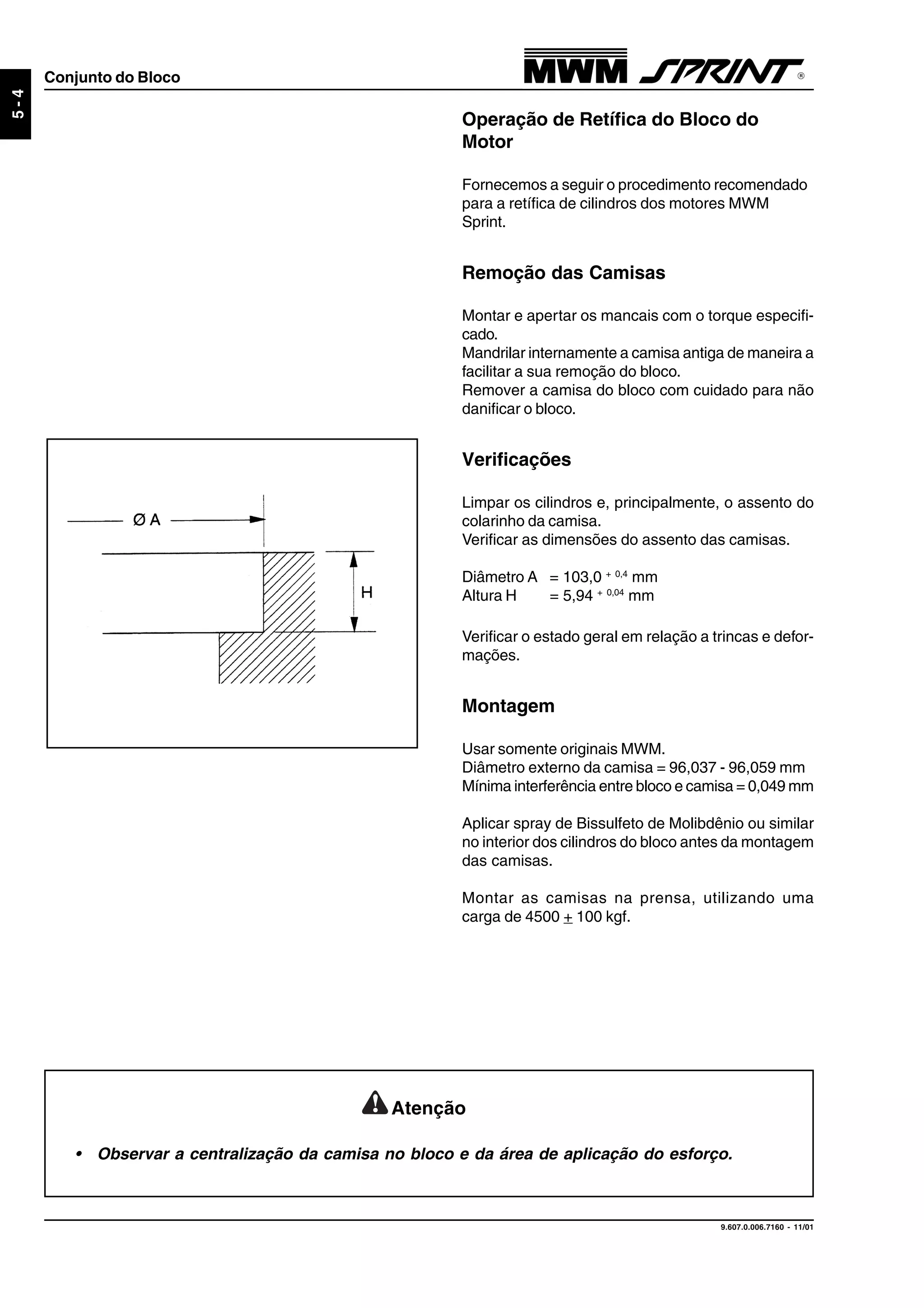9.607.0.006.7160 - 11/01
5-4
Conjunto do Bloco
Operação de Retífica do Bloco do
Motor
Fornecemos a seguir o procedimento recomendado
para a retífica de cilindros dos motores MWM
Sprint.
Remoção das Camisas
Montar e apertar os mancais com o torque especifi-
cado.
Mandrilar internamente a camisa antiga de maneira a
facilitar a sua remoção do bloco.
Remover a camisa do bloco com cuidado para não
danificar o bloco.
Verificações
Limpar os cilindros e, principalmente, o assento do
colarinho da camisa.
Verificar as dimensões do assento das camisas.
Diâmetro A = 103,0 + 0,4
mm
Altura H = 5,94 + 0,04
mm
Verificar o estado geral em relação a trincas e defor-
mações.
Montagem
Usar somente originais MWM.
Diâmetro externo da camisa = 96,037 - 96,059 mm
Mínima interferência entre bloco e camisa = 0,049 mm
Aplicar spray de Bissulfeto de Molibdênio ou similar
no interior dos cilindros do bloco antes da montagem
das camisas.
Montar as camisas na prensa, utilizando uma
carga de 4500 + 100 kgf.
Atenção
• Observar a centralização da camisa no bloco e da área de aplicação do esforço.
 