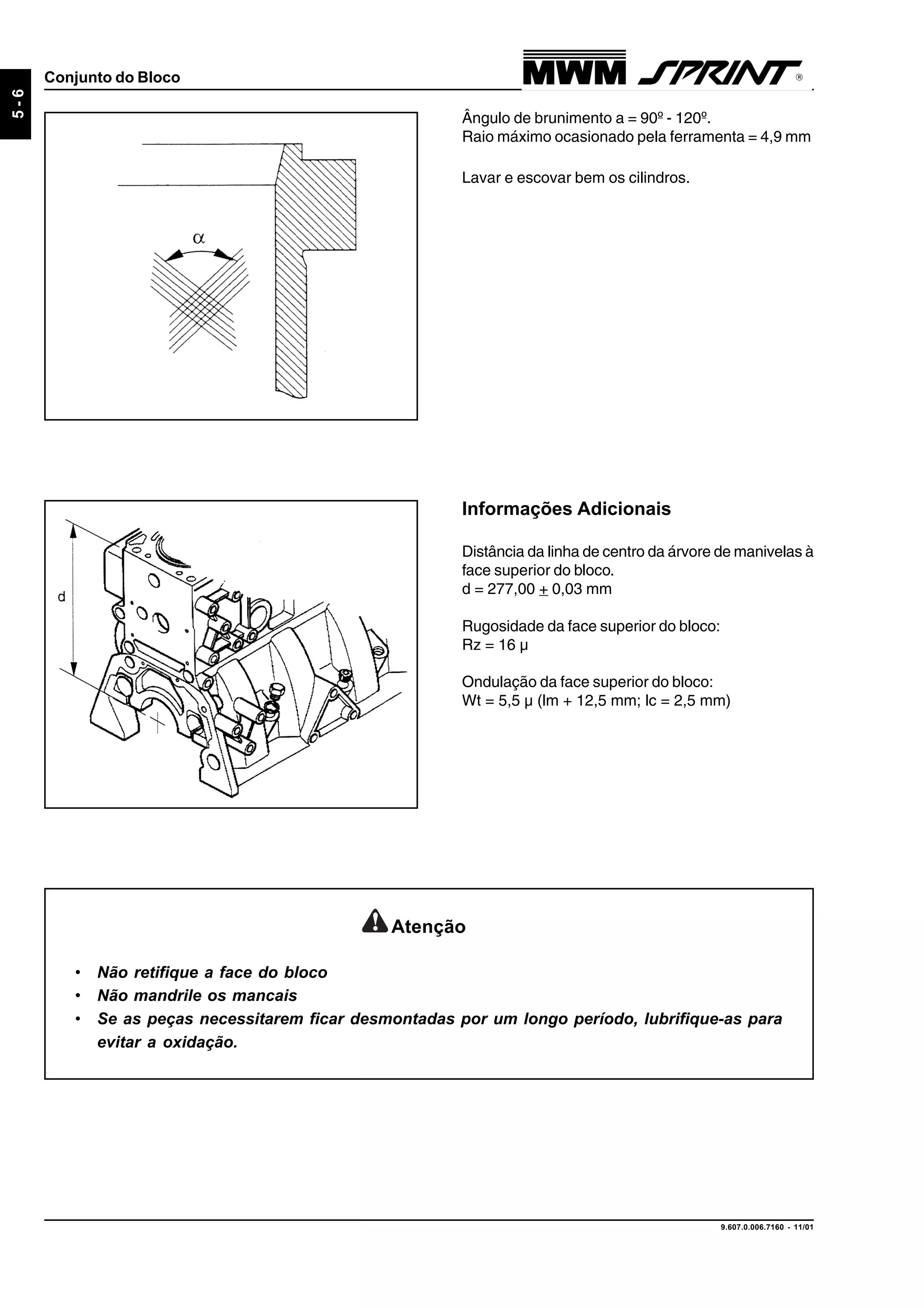 9.607.0.006.7160 - 11/01
5-6
Conjunto do Bloco
Ângulo de brunimento a = 90º - 120º.
Raio máximo ocasionado pela ferramenta = 4,9 mm
Lavar e escovar bem os cilindros.
Informações Adicionais
Distância da linha de centro da árvore de manivelas à
face superior do bloco.
d = 277,00 + 0,03 mm
Rugosidade da face superior do bloco:
Rz = 16 µ
Ondulação da face superior do bloco:
Wt = 5,5 µ (lm + 12,5 mm; lc = 2,5 mm)
Atenção
• Não retifique a face do bloco
• Não mandrile os mancais
• Se as peças necessitarem ficar desmontadas por um longo período, lubrifique-as para
evitar a oxidação.
 