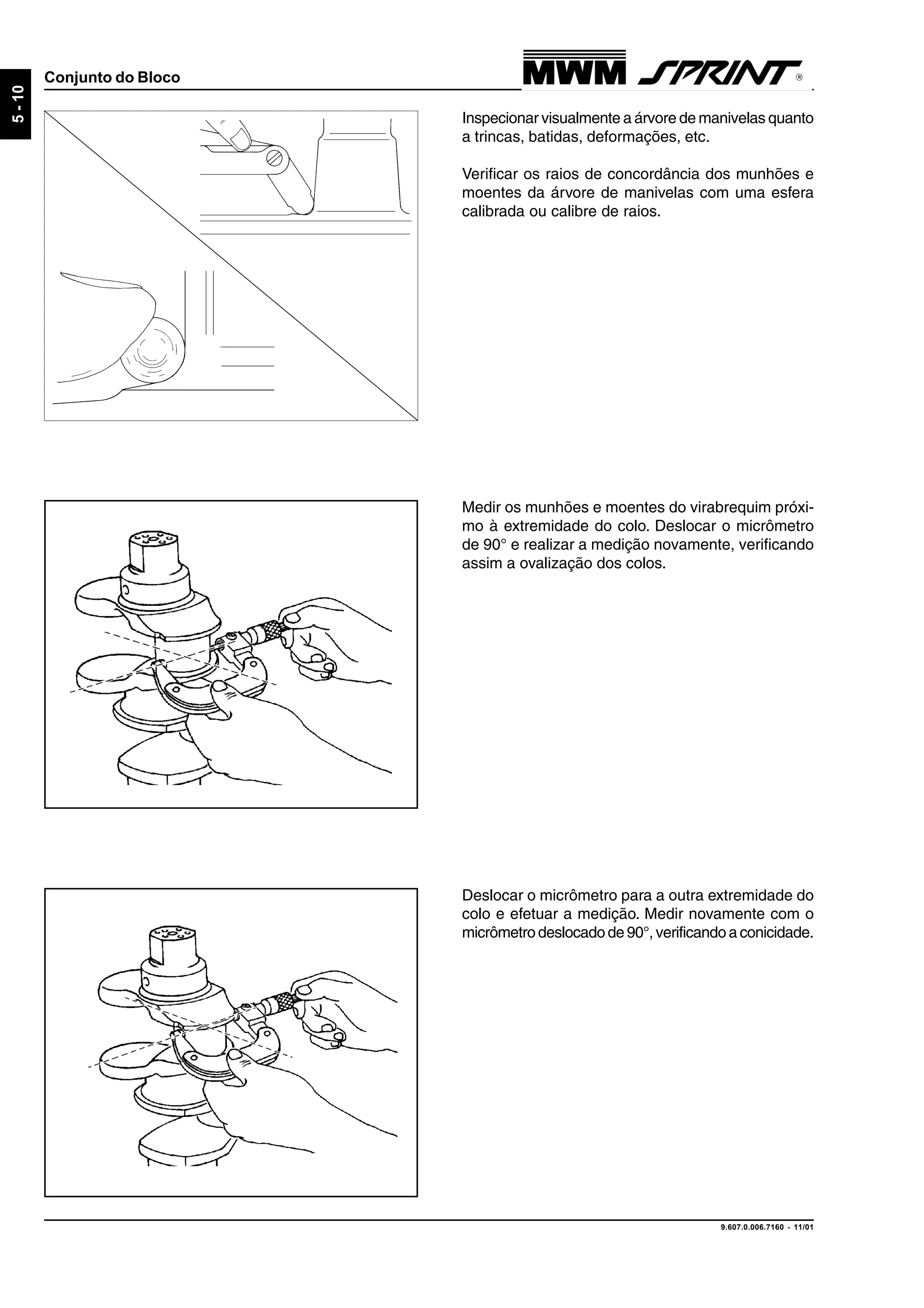 9.607.0.006.7160 - 11/01
5-10
Conjunto do Bloco
Inspecionar visualmente a árvore de manivelas quanto
a trincas, batidas, deformações, etc.
Verificar os raios de concordância dos munhões e
moentes da árvore de manivelas com uma esfera
calibrada ou calibre de raios.
Medir os munhões e moentes do virabrequim próxi-
mo à extremidade do colo. Deslocar o micrômetro
de 90° e realizar a medição novamente, verificando
assim a ovalização dos colos.
Deslocar o micrômetro para a outra extremidade do
colo e efetuar a medição. Medir novamente com o
micrômetro deslocado de 90°, verificando a conicidade.
 