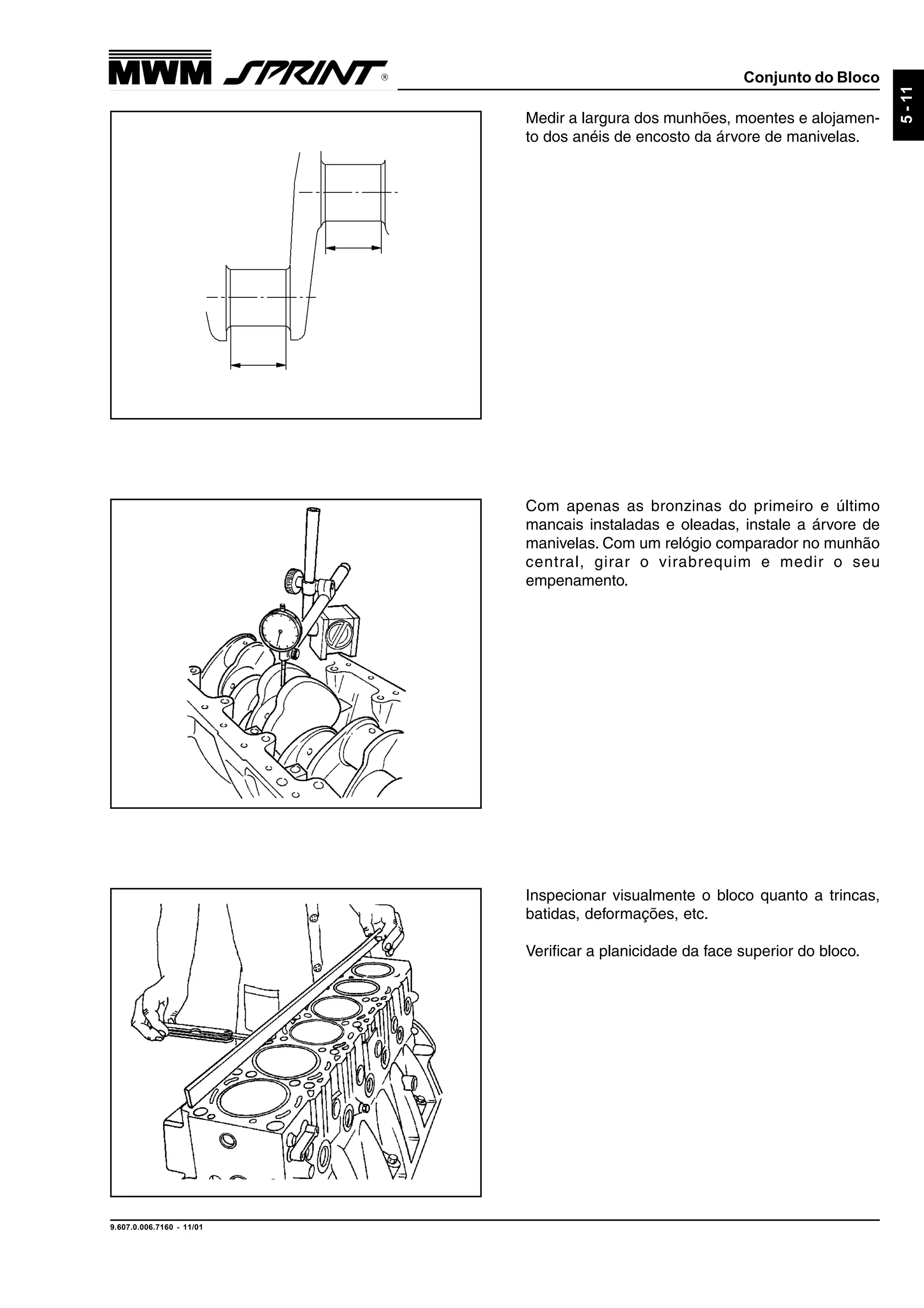 Conjunto do Bloco
9.607.0.006.7160 - 11/01
5-11
Medir a largura dos munhões, moentes e alojamen-
to dos anéis de encosto da árvore de manivelas.
Com apenas as bronzinas do primeiro e último
mancais instaladas e oleadas, instale a árvore de
manivelas. Com um relógio comparador no munhão
central, girar o virabrequim e medir o seu
empenamento.
Inspecionar visualmente o bloco quanto a trincas,
batidas, deformações, etc.
Verificar a planicidade da face superior do bloco.
 
