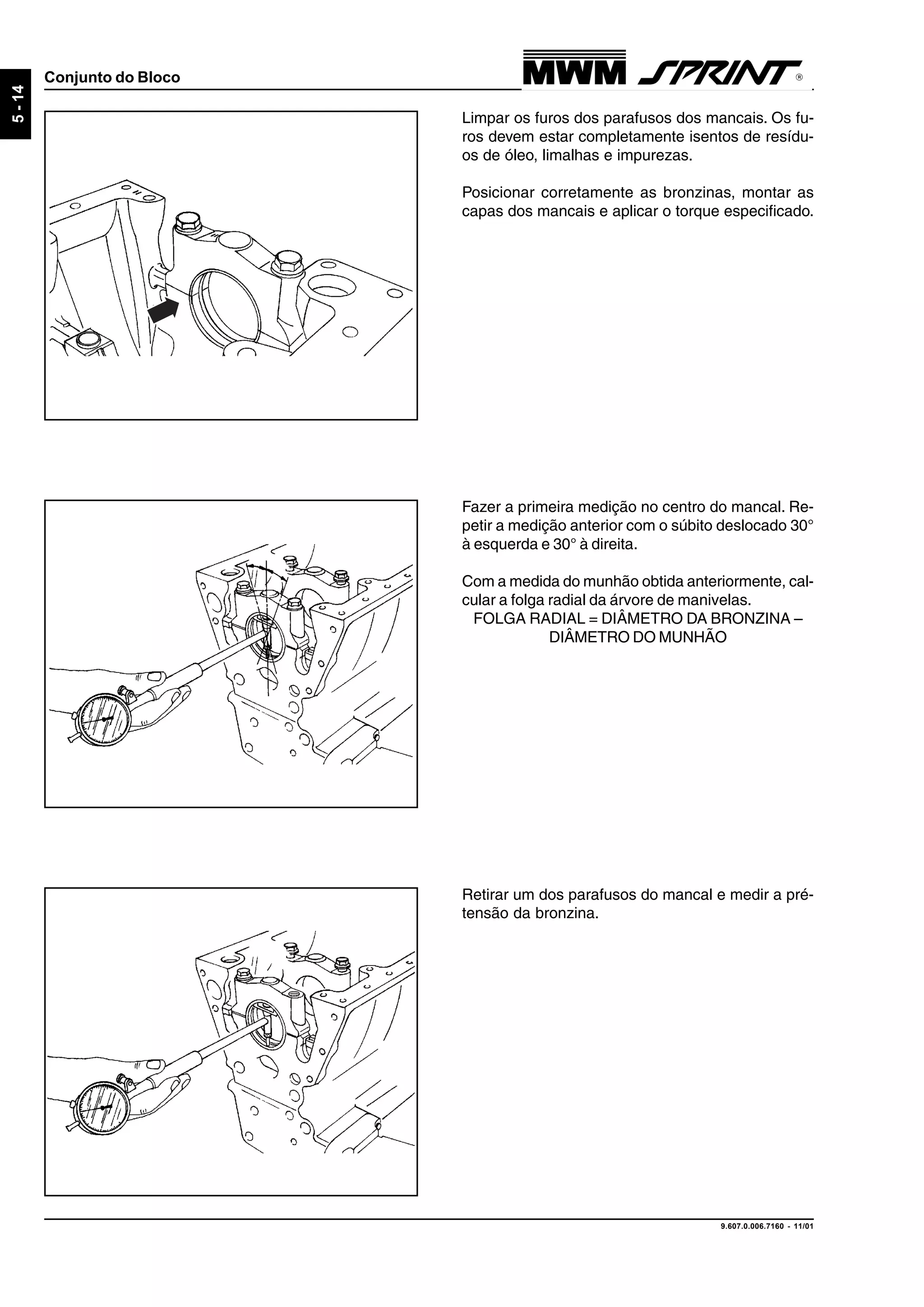 9.607.0.006.7160 - 11/01
5-14
Conjunto do Bloco
Limpar os furos dos parafusos dos mancais. Os fu-
ros devem estar completamente isentos de resídu-
os de óleo, limalhas e impurezas.
Posicionar corretamente as bronzinas, montar as
capas dos mancais e aplicar o torque especificado.
Fazer a primeira medição no centro do mancal. Re-
petir a medição anterior com o súbito deslocado 30°
à esquerda e 30° à direita.
Com a medida do munhão obtida anteriormente, cal-
cular a folga radial da árvore de manivelas.
FOLGA RADIAL = DIÂMETRO DA BRONZINA –
DIÂMETRO DO MUNHÃO
Retirar um dos parafusos do mancal e medir a pré-
tensão da bronzina.
 