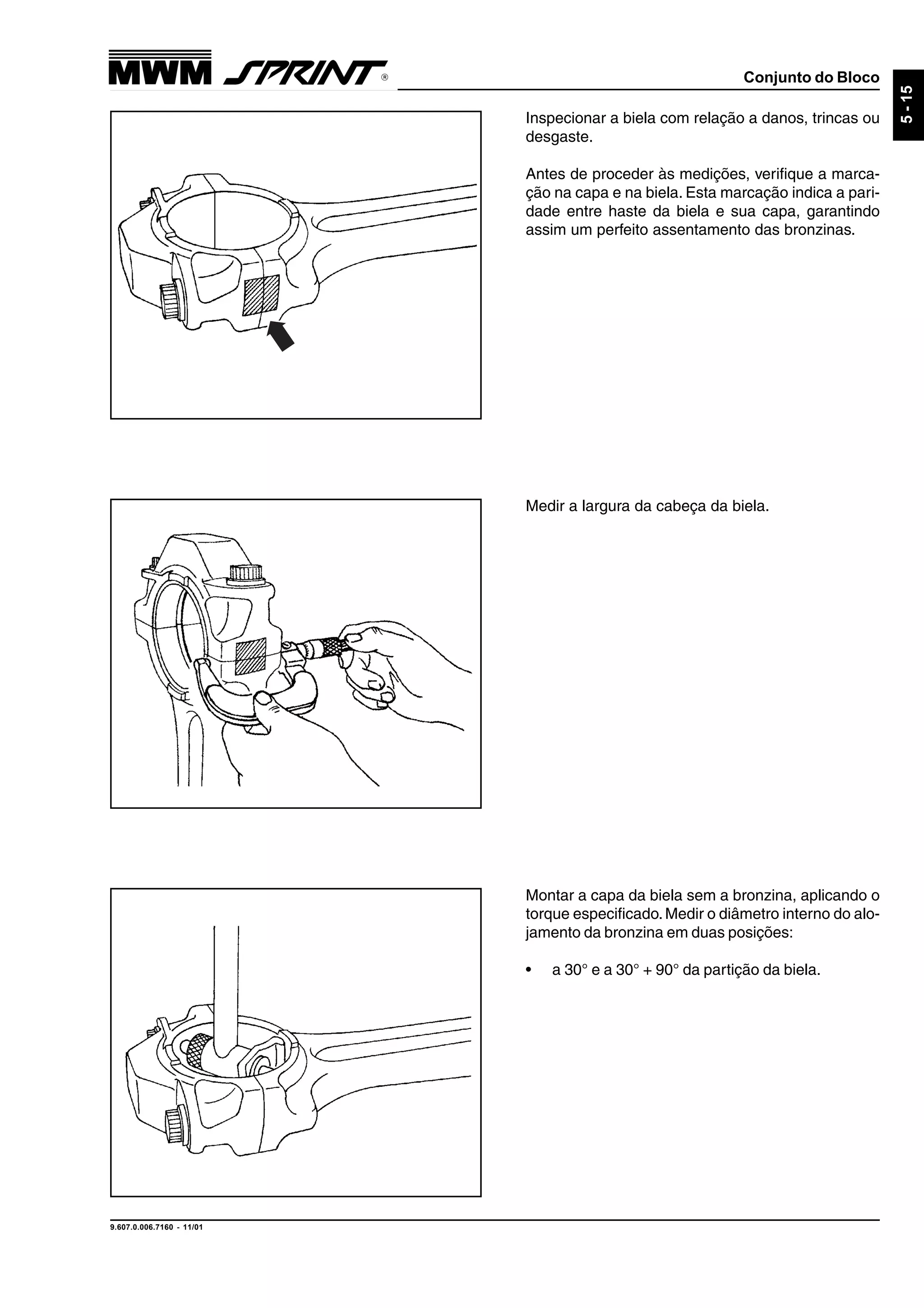 Conjunto do Bloco
9.607.0.006.7160 - 11/01
5-15
Inspecionar a biela com relação a danos, trincas ou
desgaste.
Antes de proceder às medições, verifique a marca-
ção na capa e na biela. Esta marcação indica a pari-
dade entre haste da biela e sua capa, garantindo
assim um perfeito assentamento das bronzinas.
Medir a largura da cabeça da biela.
Montar a capa da biela sem a bronzina, aplicando o
torque especificado.Medir o diâmetro interno do alo-
jamento da bronzina em duas posições:
• a 30° e a 30° + 90° da partição da biela.
 