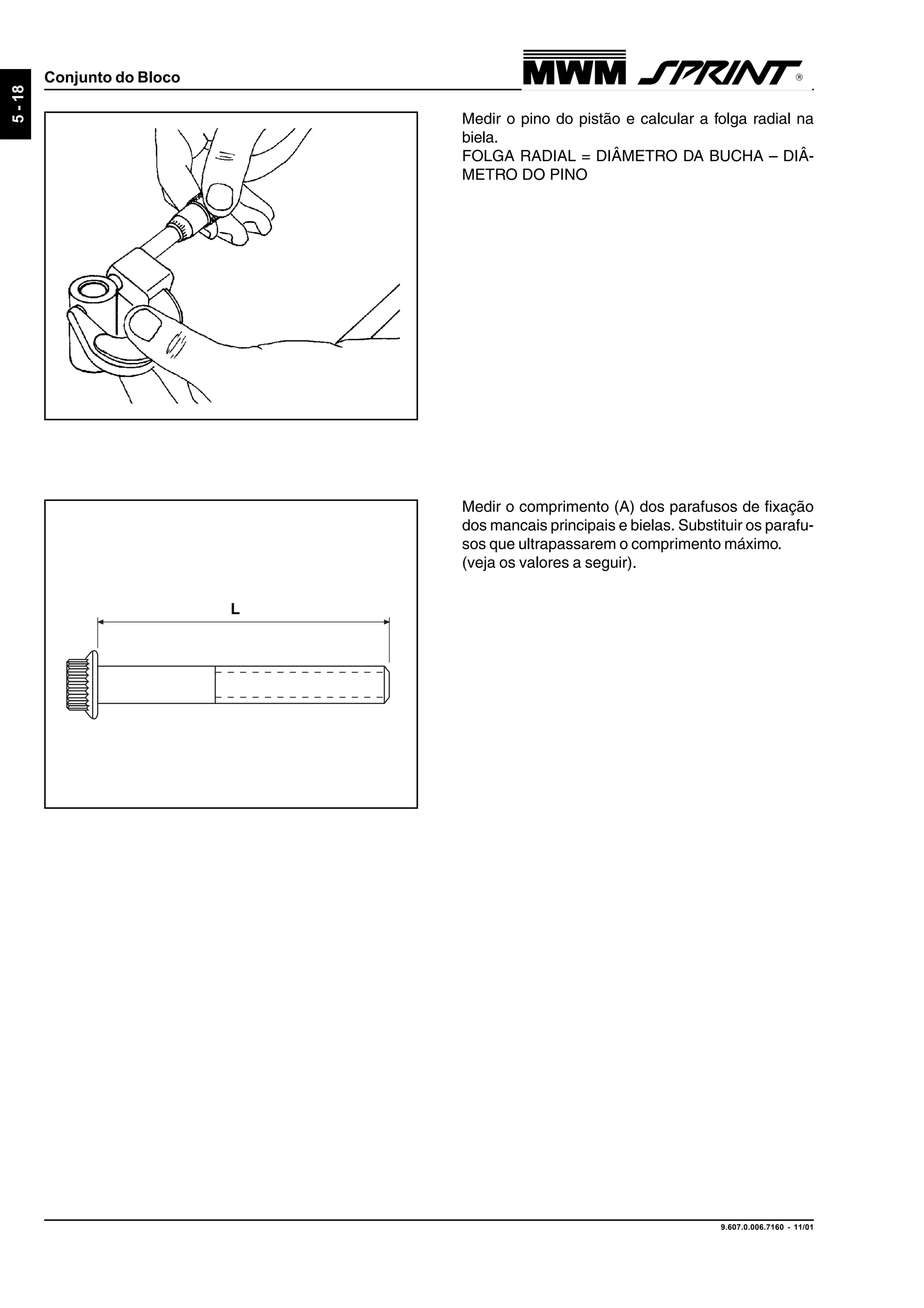 9.607.0.006.7160 - 11/01
5-18
Conjunto do Bloco
Medir o pino do pistão e calcular a folga radial na
biela.
FOLGA RADIAL = DIÂMETRO DA BUCHA – DIÂ-
METRO DO PINO
Medir o comprimento (A) dos parafusos de fixação
dos mancais principais e bielas. Substituir os parafu-
sos que ultrapassarem o comprimento máximo.
(veja os valores a seguir).
L
 