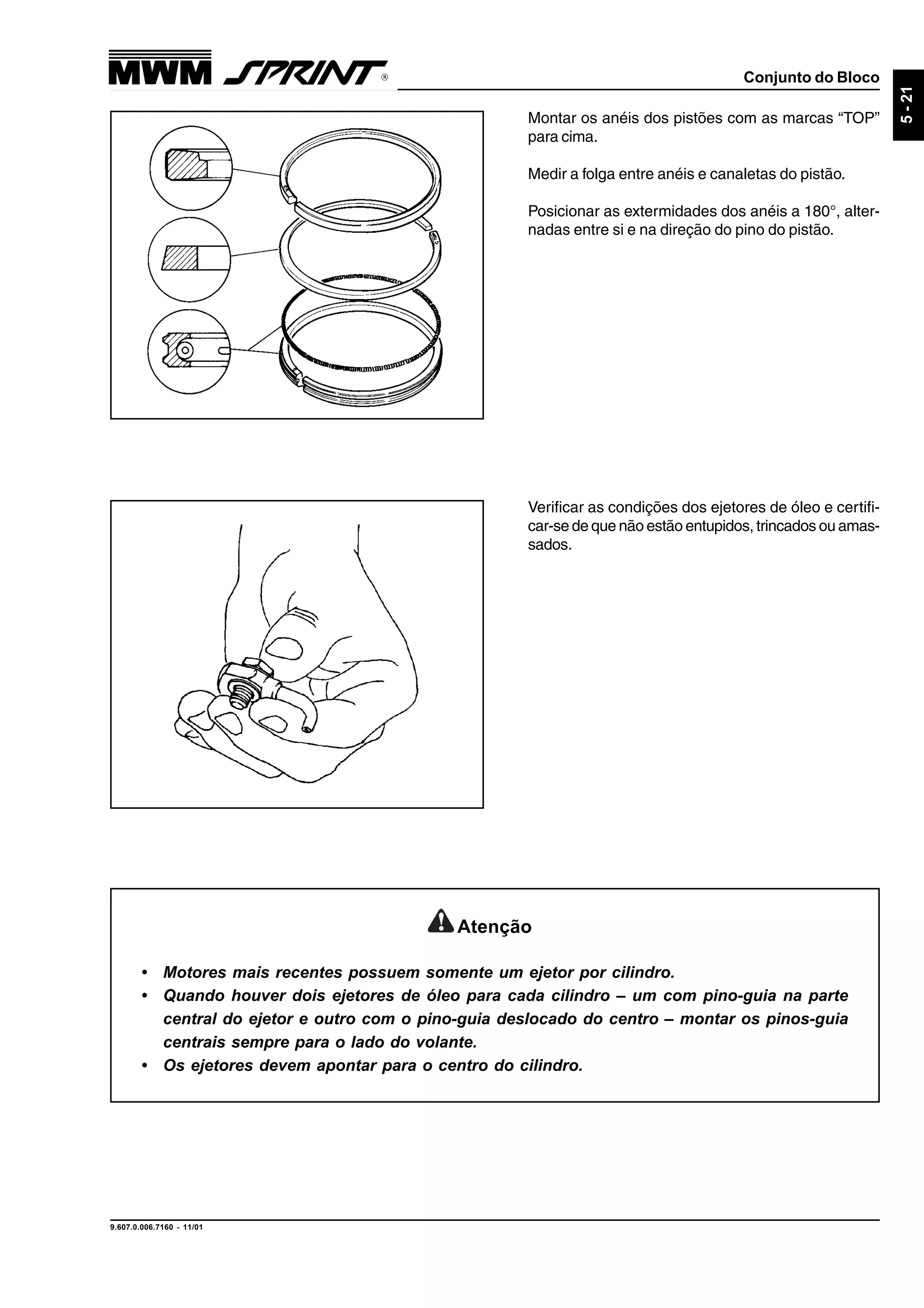 Conjunto do Bloco
9.607.0.006.7160 - 11/01
5-21
Montar os anéis dos pistões com as marcas “TOP”
para cima.
Medir a folga entre anéis e canaletas do pistão.
Posicionar as extermidades dos anéis a 180°, alter-
nadas entre si e na direção do pino do pistão.
Verificar as condições dos ejetores de óleo e certifi-
car-se de que não estão entupidos, trincados ou amas-
sados.
Atenção
• Motores mais recentes possuem somente um ejetor por cilindro.
• Quando houver dois ejetores de óleo para cada cilindro – um com pino-guia na parte
central do ejetor e outro com o pino-guia deslocado do centro – montar os pinos-guia
centrais sempre para o lado do volante.
• Os ejetores devem apontar para o centro do cilindro.
 