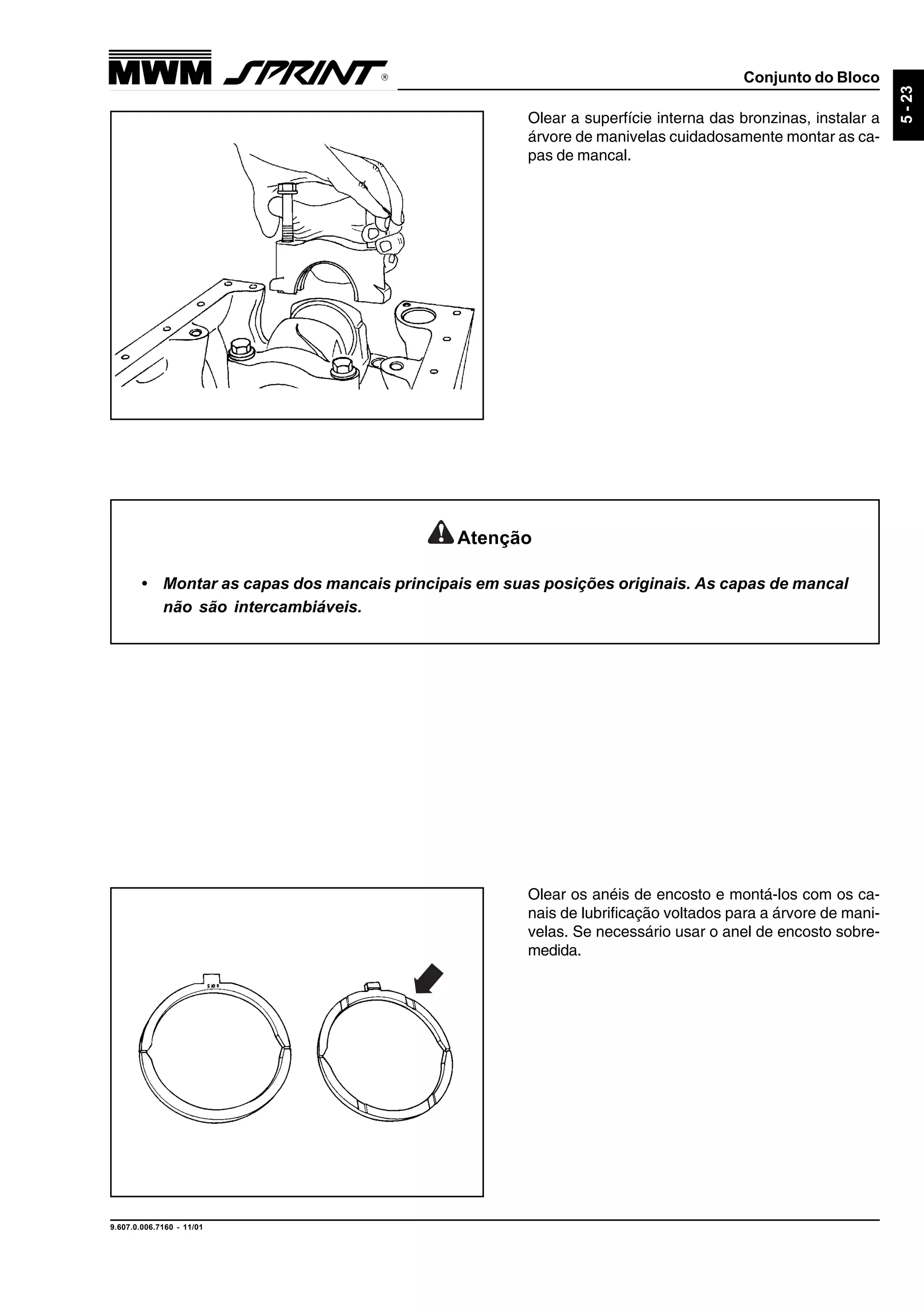Conjunto do Bloco
9.607.0.006.7160 - 11/01
5-23
Olear a superfície interna das bronzinas, instalar a
árvore de manivelas cuidadosamente montar as ca-
pas de mancal.
Olear os anéis de encosto e montá-los com os ca-
nais de lubrificação voltados para a árvore de mani-
velas. Se necessário usar o anel de encosto sobre-
medida.
Atenção
• Montar as capas dos mancais principais em suas posições originais. As capas de mancal
não são intercambiáveis.
 