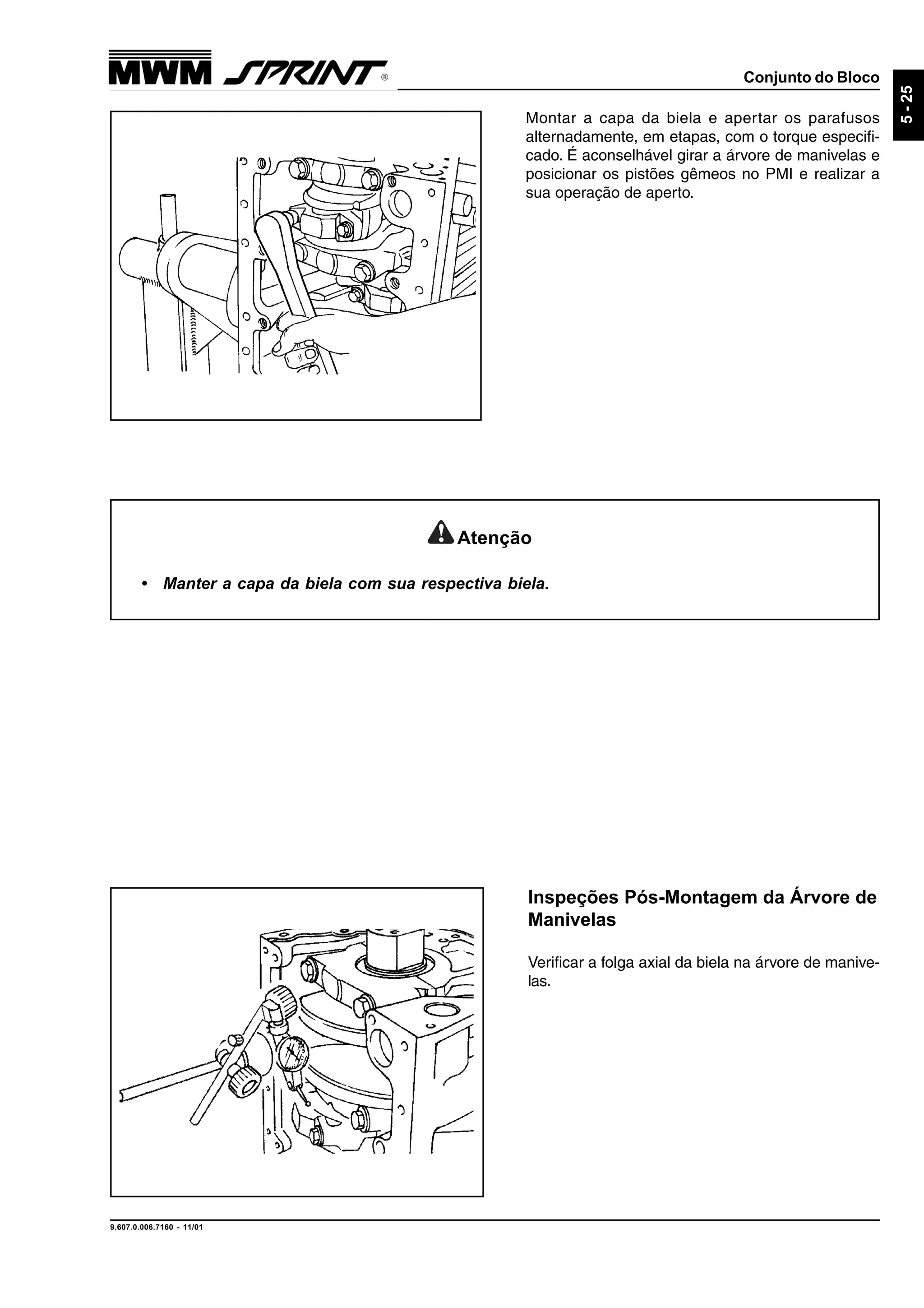Conjunto do Bloco
9.607.0.006.7160 - 11/01
5-25
Montar a capa da biela e apertar os parafusos
alternadamente, em etapas, com o torque especifi-
cado. É aconselhável girar a árvore de manivelas e
posicionar os pistões gêmeos no PMI e realizar a
sua operação de aperto.
Inspeções Pós-Montagem da Árvore de
Manivelas
Verificar a folga axial da biela na árvore de manive-
las.
Atenção
• Manter a capa da biela com sua respectiva biela.
 