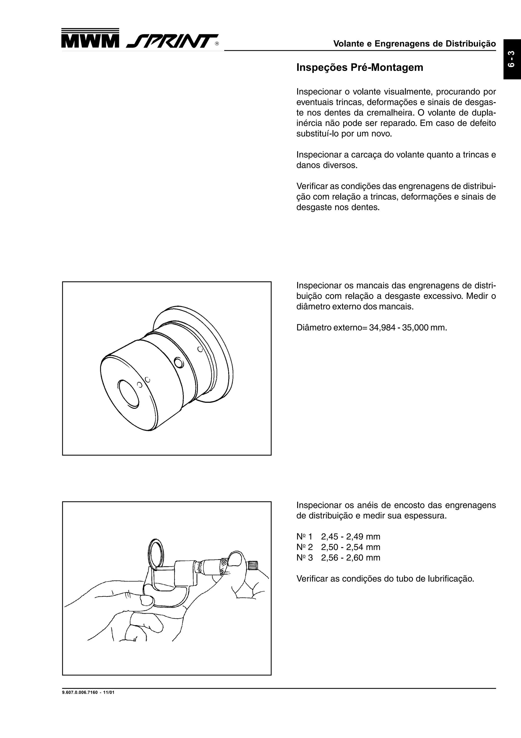 Volante e Engrenagens de Distribuição
9.607.0.006.7160 - 11/01
6-3
Inspecionar os anéis de encosto das engrenagens
de distribuição e medir sua espessura.
No
1 2,45 - 2,49 mm
No
2 2,50 - 2,54 mm
No
3 2,56 - 2,60 mm
Verificar as condições do tubo de lubrificação.
Inspeções Pré-Montagem
Inspecionar o volante visualmente, procurando por
eventuais trincas, deformações e sinais de desgas-
te nos dentes da cremalheira. O volante de dupla-
inércia não pode ser reparado. Em caso de defeito
substituí-lo por um novo.
Inspecionar a carcaça do volante quanto a trincas e
danos diversos.
Verificar as condições das engrenagens de distribui-
ção com relação a trincas, deformações e sinais de
desgaste nos dentes.
Inspecionar os mancais das engrenagens de distri-
buição com relação a desgaste excessivo. Medir o
diâmetro externo dos mancais.
Diâmetro externo= 34,984 - 35,000 mm.
 