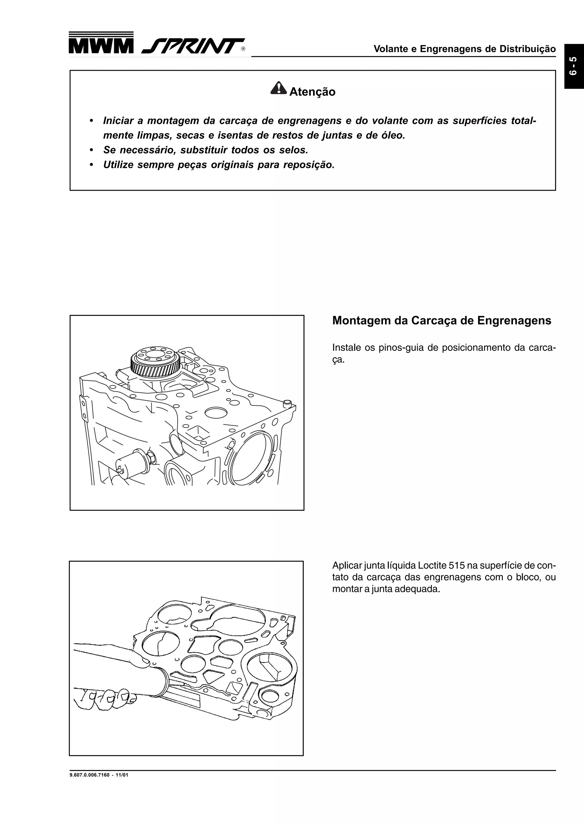 Volante e Engrenagens de Distribuição
9.607.0.006.7160 - 11/01
6-5
Aplicar junta líquida Loctite 515 na superfície de con-
tato da carcaça das engrenagens com o bloco, ou
montar a junta adequada.
Montagem da Carcaça de Engrenagens
Instale os pinos-guia de posicionamento da carca-
ça.
Atenção
• Iniciar a montagem da carcaça de engrenagens e do volante com as superfícies total-
mente limpas, secas e isentas de restos de juntas e de óleo.
• Se necessário, substituir todos os selos.
• Utilize sempre peças originais para reposição.
 
