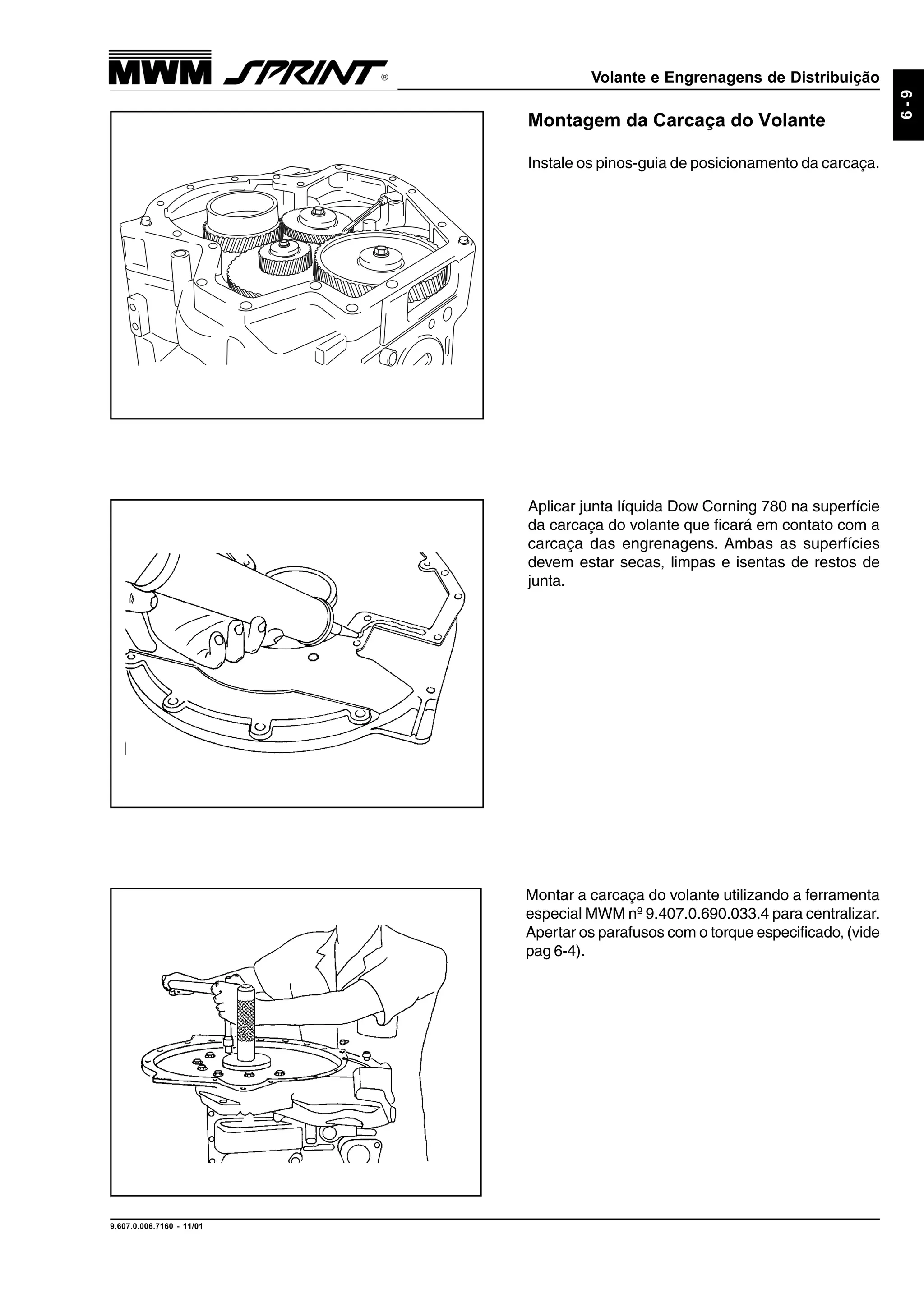 Volante e Engrenagens de Distribuição
9.607.0.006.7160 - 11/01
6-9
Aplicar junta líquida Dow Corning 780 na superfície
da carcaça do volante que ficará em contato com a
carcaça das engrenagens. Ambas as superfícies
devem estar secas, limpas e isentas de restos de
junta.
Montagem da Carcaça do Volante
Instale os pinos-guia de posicionamento da carcaça.
Montar a carcaça do volante utilizando a ferramenta
especial MWM nº 9.407.0.690.033.4 para centralizar.
Apertar os parafusos com o torque especificado, (vide
pag 6-4).
 