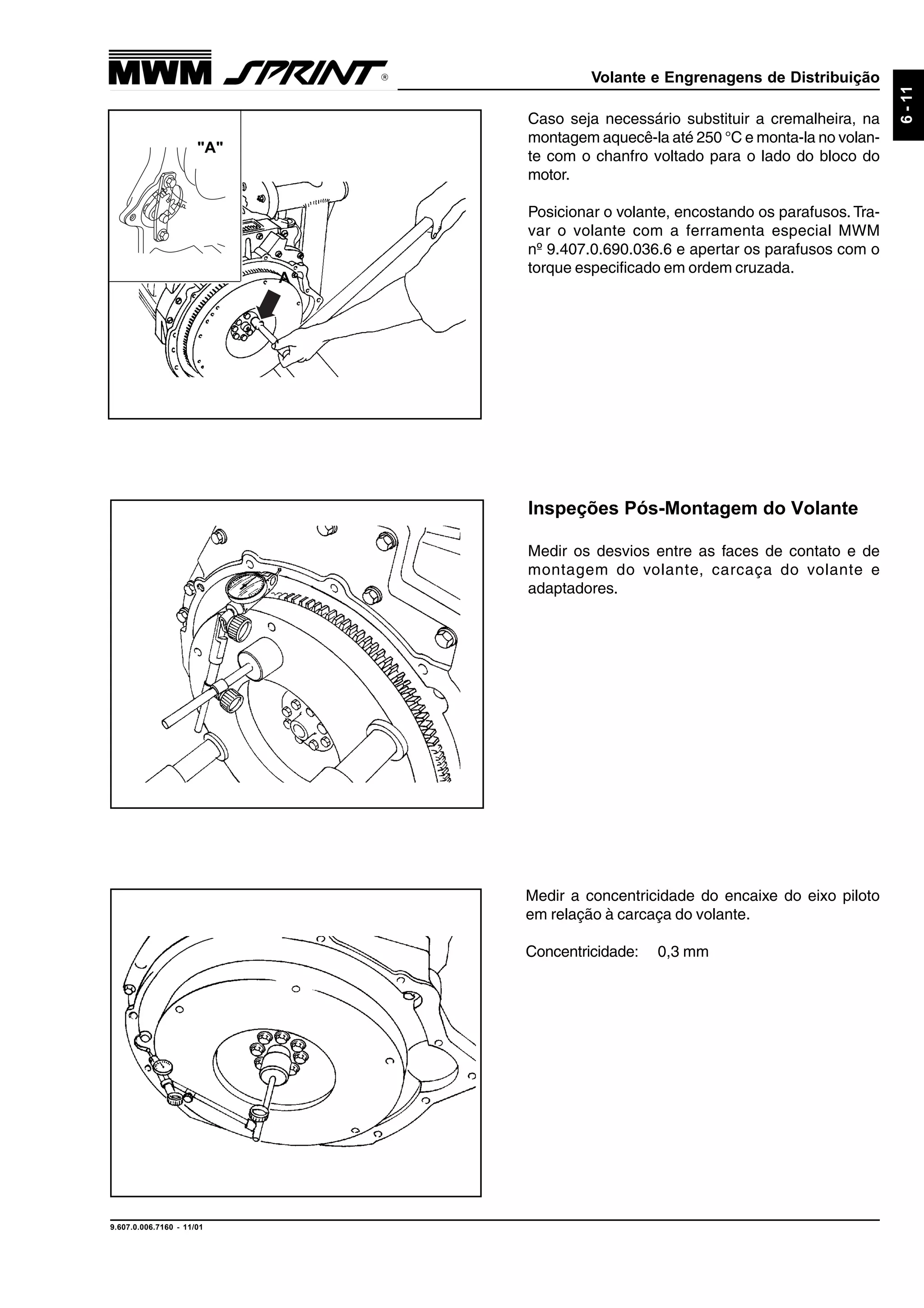 Volante e Engrenagens de Distribuição
9.607.0.006.7160 - 11/01
6-11
Inspeções Pós-Montagem do Volante
Medir os desvios entre as faces de contato e de
montagem do volante, carcaça do volante e
adaptadores.
Caso seja necessário substituir a cremalheira, na
montagem aquecê-la até 250 °C e monta-la no volan-
te com o chanfro voltado para o lado do bloco do
motor.
Posicionar o volante, encostando os parafusos. Tra-
var o volante com a ferramenta especial MWM
nº 9.407.0.690.036.6 e apertar os parafusos com o
torque especificado em ordem cruzada.
Medir a concentricidade do encaixe do eixo piloto
em relação à carcaça do volante.
Concentricidade: 0,3 mm
A
"A"
 