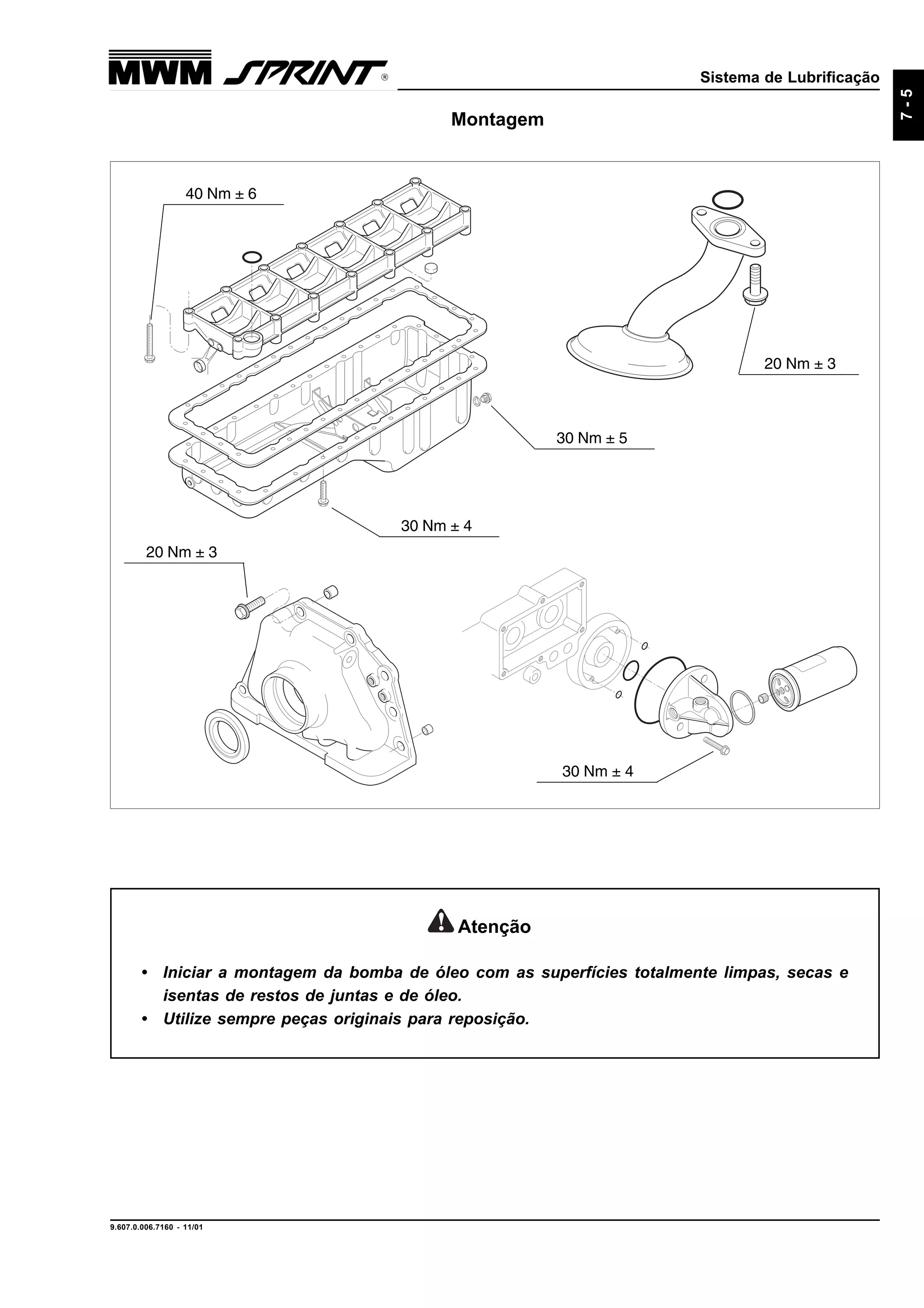 Sistema de Lubrificação
9.607.0.006.7160 - 11/01
7-5
Montagem
30 Nm ± 4
20 Nm ± 3
30 Nm ± 4
20 Nm ± 3
40 Nm ± 6
30 Nm ± 5
Atenção
• Iniciar a montagem da bomba de óleo com as superfícies totalmente limpas, secas e
isentas de restos de juntas e de óleo.
• Utilize sempre peças originais para reposição.
 
