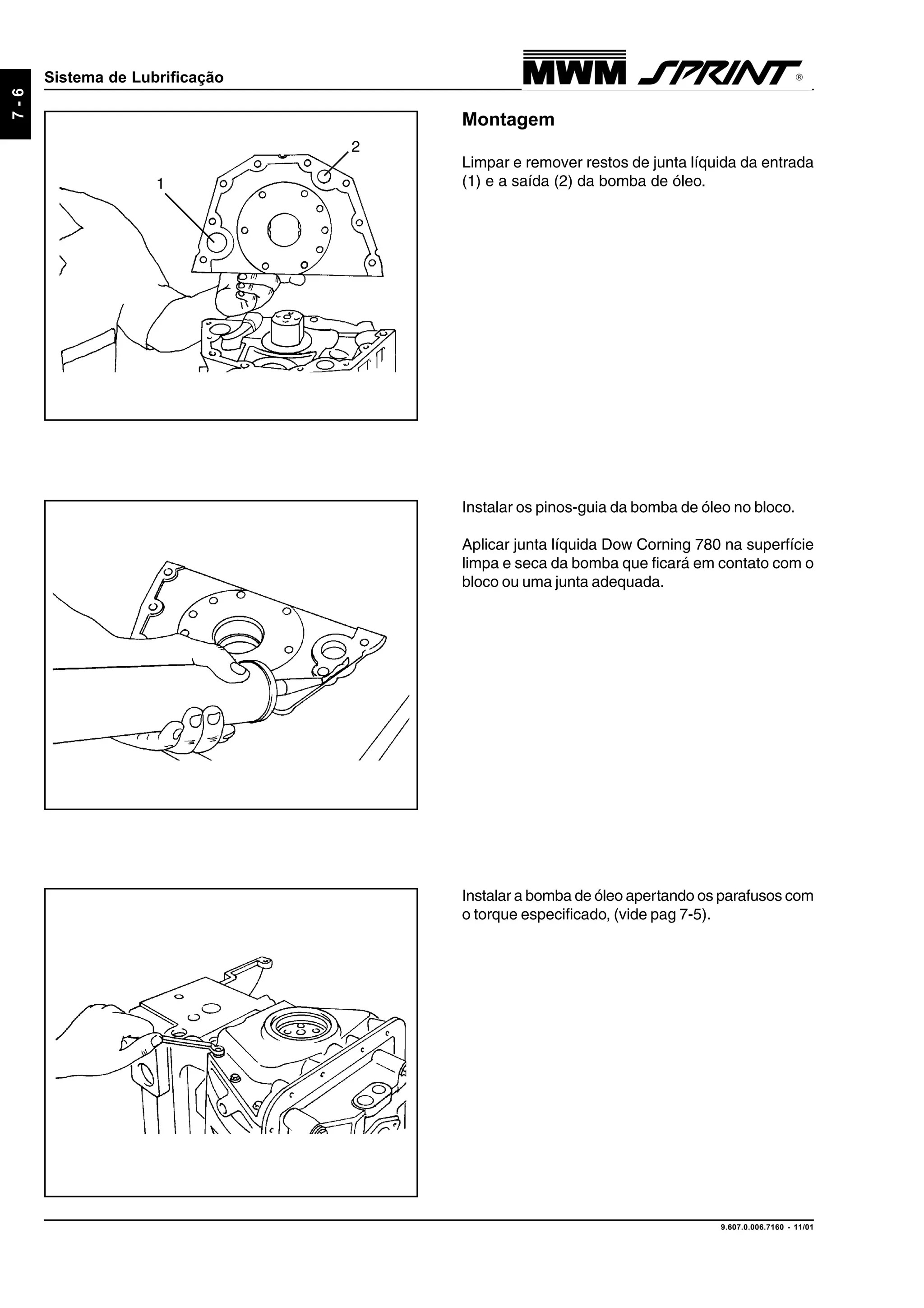 9.607.0.006.7160 - 11/01
7-6
Sistema de Lubrificação
Montagem
Limpar e remover restos de junta líquida da entrada
(1) e a saída (2) da bomba de óleo.
Instalar os pinos-guia da bomba de óleo no bloco.
Aplicar junta líquida Dow Corning 780 na superfície
limpa e seca da bomba que ficará em contato com o
bloco ou uma junta adequada.
2
1
Instalar a bomba de óleo apertando os parafusos com
o torque especificado, (vide pag 7-5).
 