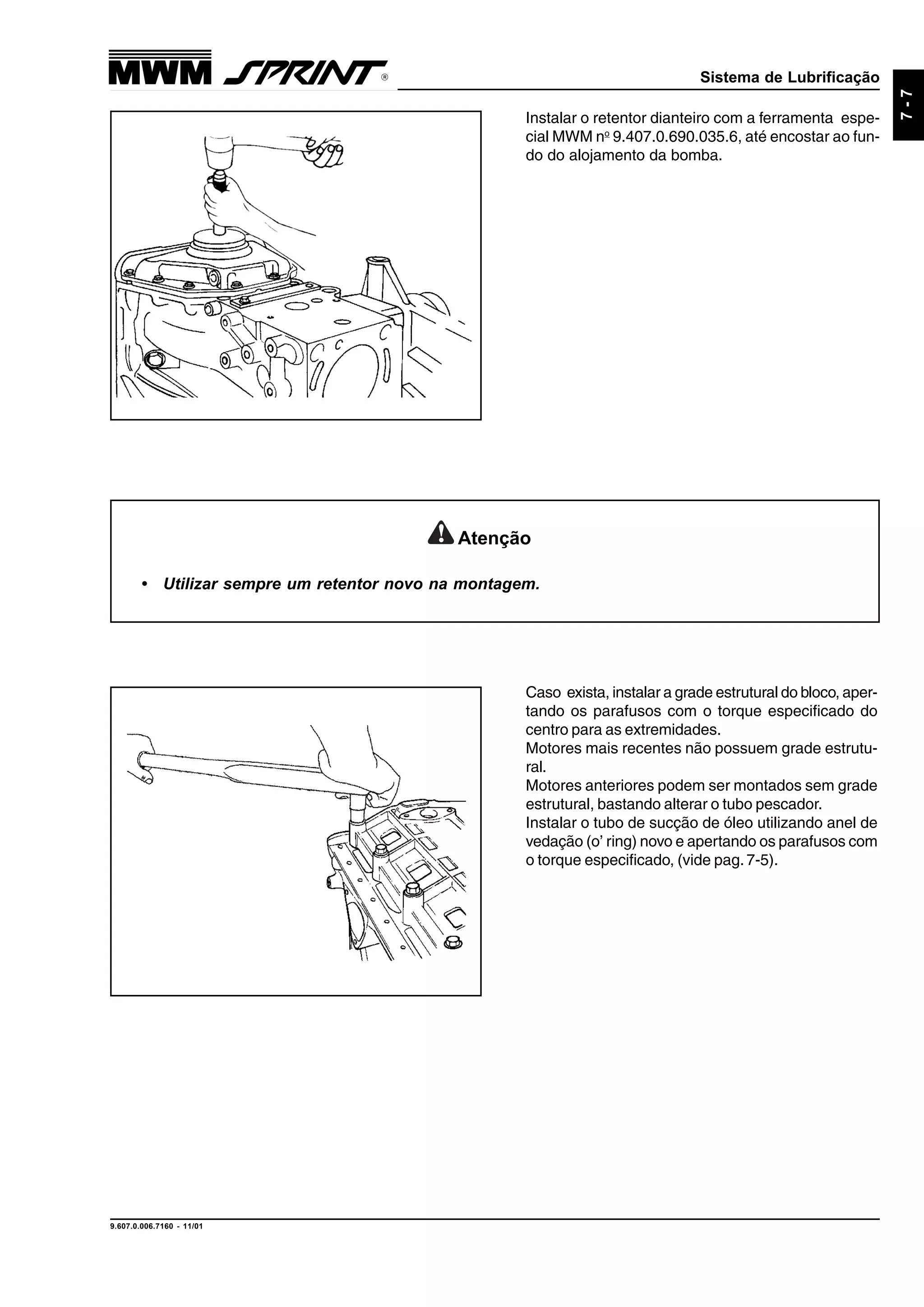 Sistema de Lubrificação
9.607.0.006.7160 - 11/01
7-7
Instalar o retentor dianteiro com a ferramenta espe-
cial MWM no
9.407.0.690.035.6, até encostar ao fun-
do do alojamento da bomba.
Atenção
• Utilizar sempre um retentor novo na montagem.
Caso exista, instalar a grade estrutural do bloco, aper-
tando os parafusos com o torque especificado do
centro para as extremidades.
Motores mais recentes não possuem grade estrutu-
ral.
Motores anteriores podem ser montados sem grade
estrutural, bastando alterar o tubo pescador.
Instalar o tubo de sucção de óleo utilizando anel de
vedação (o’ ring) novo e apertando os parafusos com
o torque especificado, (vide pag.7-5).
 