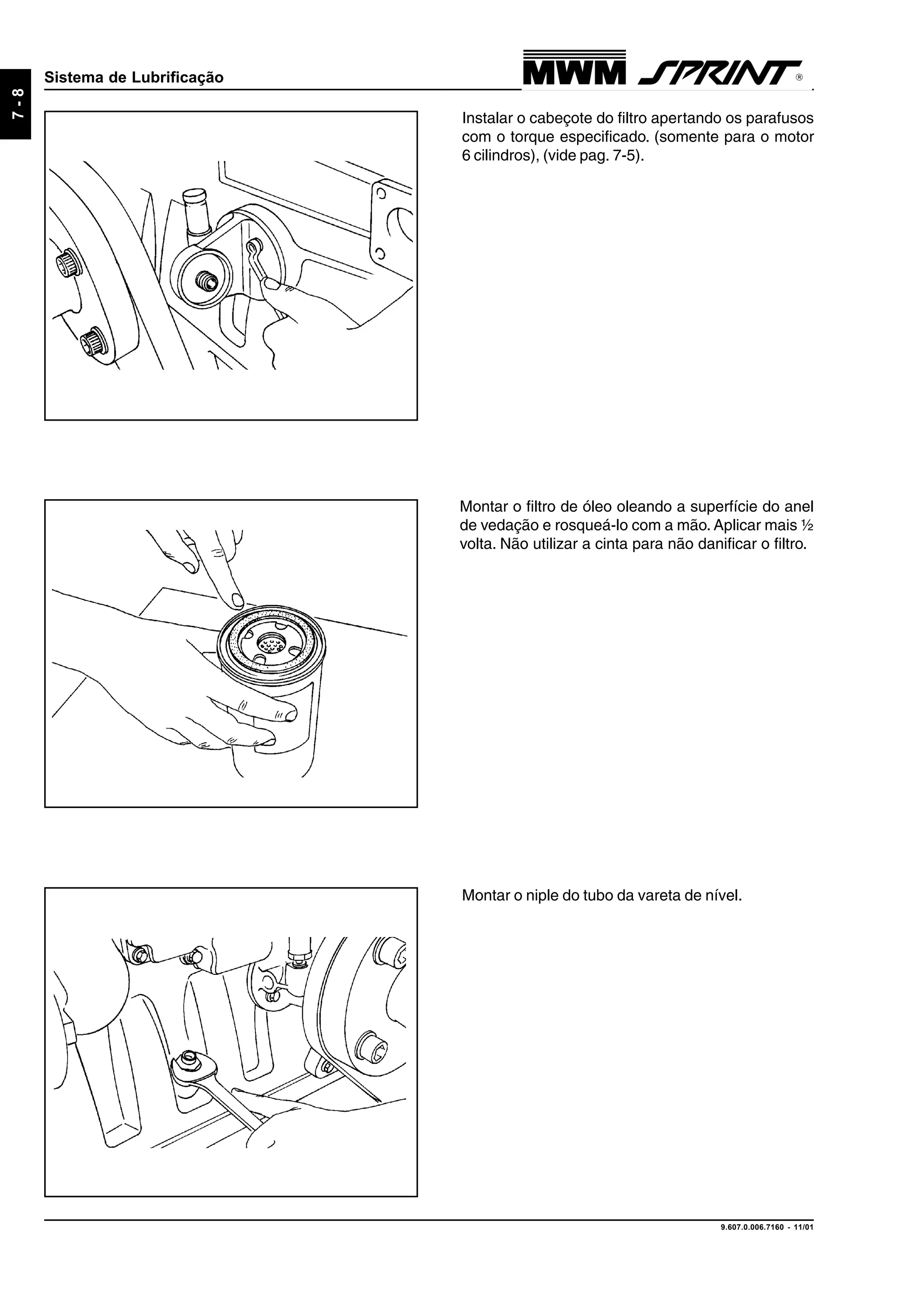9.607.0.006.7160 - 11/01
7-8
Sistema de Lubrificação
Instalar o cabeçote do filtro apertando os parafusos
com o torque especificado. (somente para o motor
6 cilindros), (vide pag. 7-5).
Montar o filtro de óleo oleando a superfície do anel
de vedação e rosqueá-lo com a mão. Aplicar mais ½
volta. Não utilizar a cinta para não danificar o filtro.
Montar o niple do tubo da vareta de nível.
 