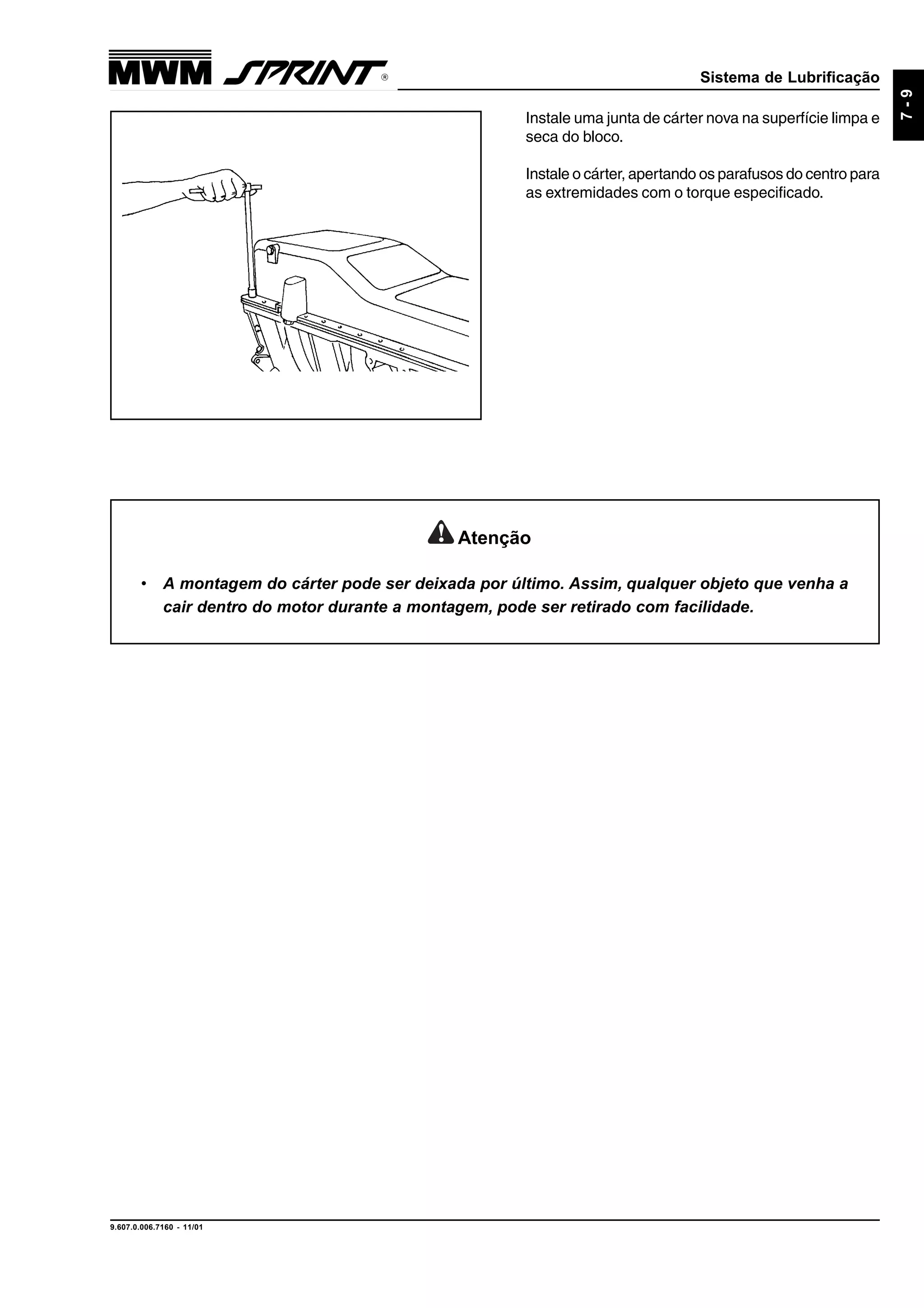 Sistema de Lubrificação
9.607.0.006.7160 - 11/01
7-9
Instale uma junta de cárter nova na superfície limpa e
seca do bloco.
Instale o cárter, apertando os parafusos do centro para
as extremidades com o torque especificado.
Atenção
• A montagem do cárter pode ser deixada por último. Assim, qualquer objeto que venha a
cair dentro do motor durante a montagem, pode ser retirado com facilidade.
 