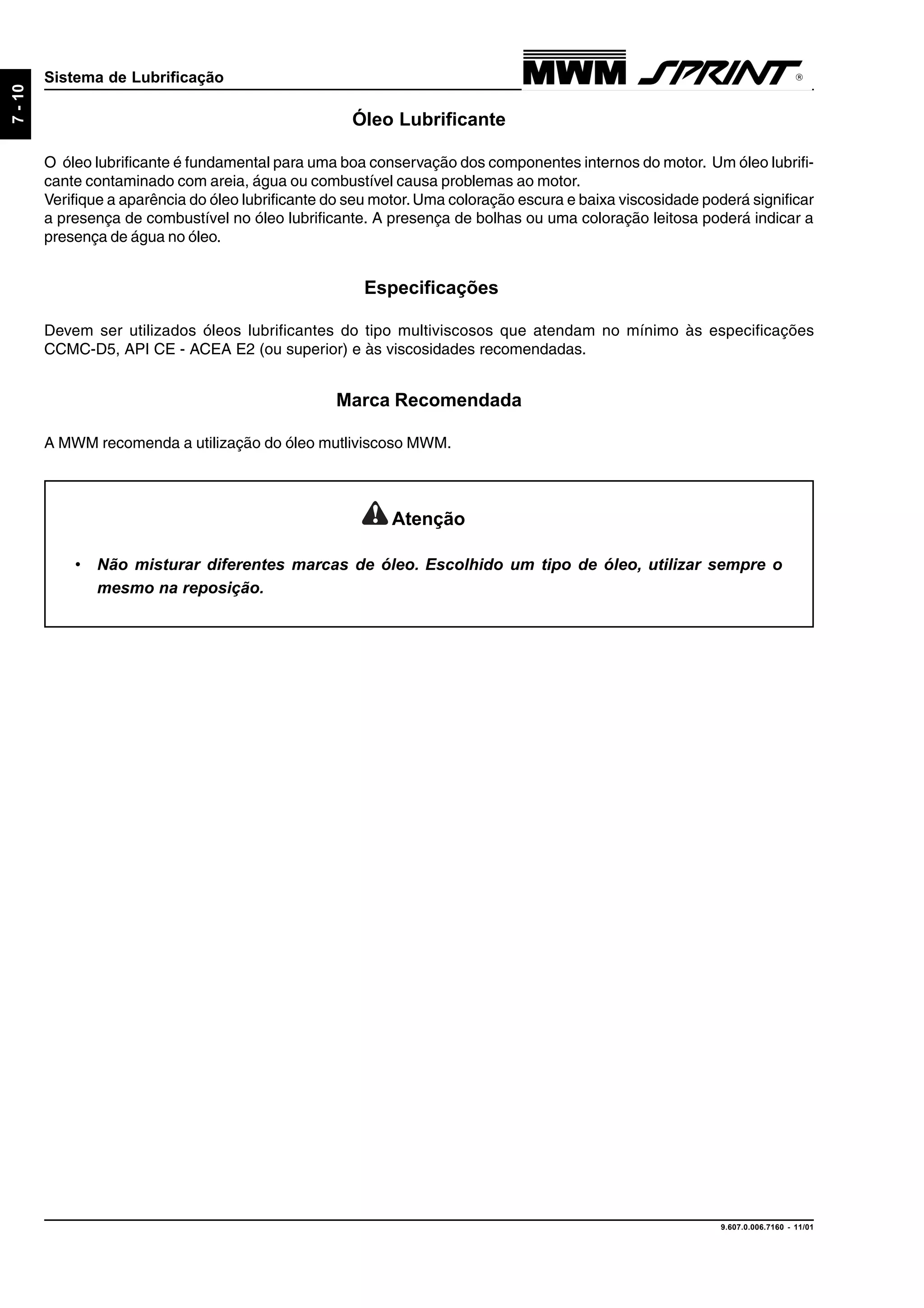 9.607.0.006.7160 - 11/01
7-10
Sistema de Lubrificação
Óleo Lubrificante
O óleo lubrificante é fundamental para uma boa conservação dos componentes internos do motor. Um óleo lubrifi-
cante contaminado com areia, água ou combustível causa problemas ao motor.
Verifique a aparência do óleo lubrificante do seu motor.Uma coloração escura e baixa viscosidade poderá significar
a presença de combustível no óleo lubrificante. A presença de bolhas ou uma coloração leitosa poderá indicar a
presença de água no óleo.
Especificações
Devem ser utilizados óleos lubrificantes do tipo multiviscosos que atendam no mínimo às especificações
CCMC-D5, API CE - ACEA E2 (ou superior) e às viscosidades recomendadas.
Marca Recomendada
A MWM recomenda a utilização do óleo mutliviscoso MWM.
Atenção
• Não misturar diferentes marcas de óleo. Escolhido um tipo de óleo, utilizar sempre o
mesmo na reposição.
 