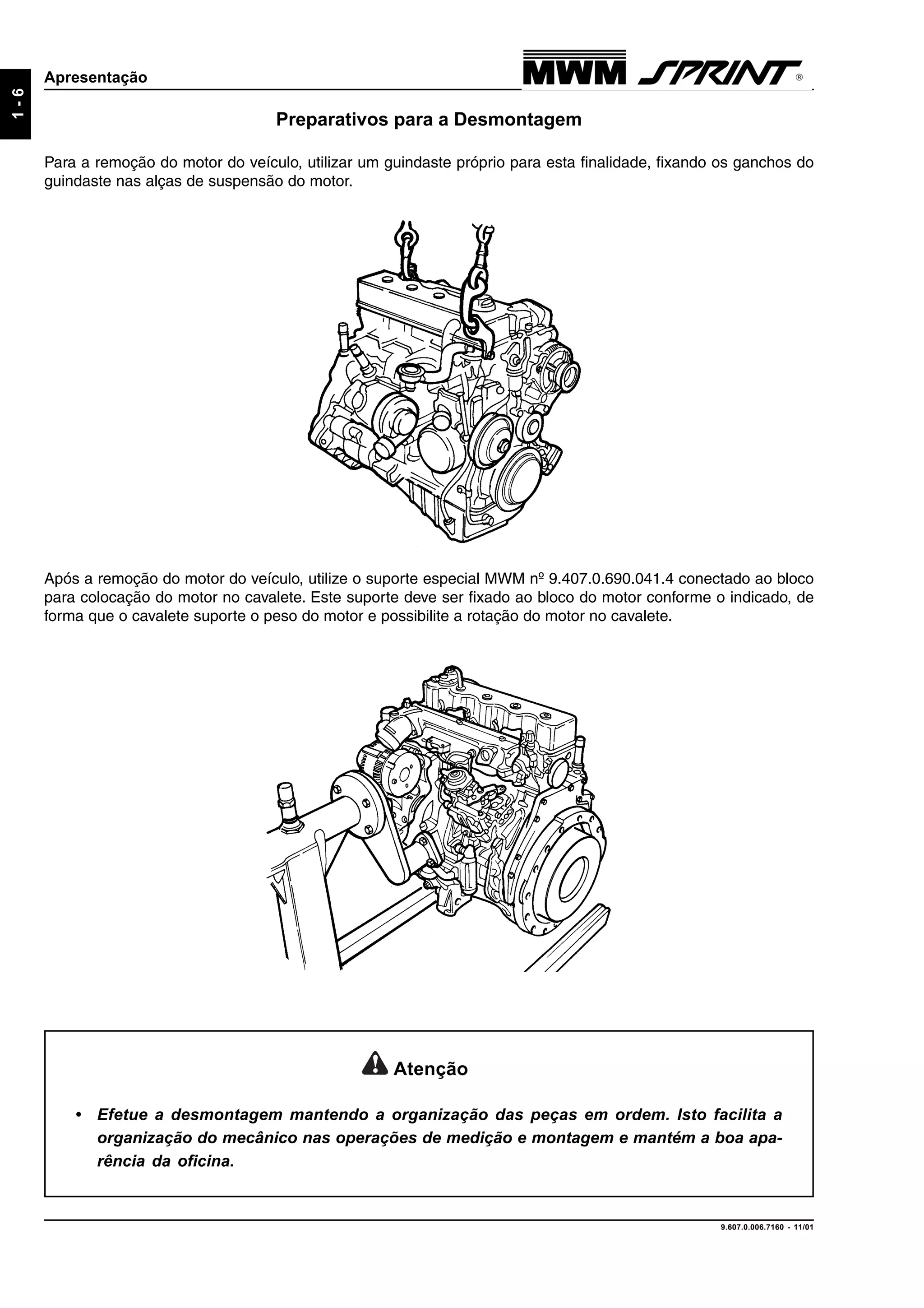 9.607.0.006.7160 - 11/01
1-6
Apresentação
Preparativos para a Desmontagem
Para a remoção do motor do veículo, utilizar um guindaste próprio para esta finalidade, fixando os ganchos do
guindaste nas alças de suspensão do motor.
Após a remoção do motor do veículo, utilize o suporte especial MWM nº 9.407.0.690.041.4 conectado ao bloco
para colocação do motor no cavalete. Este suporte deve ser fixado ao bloco do motor conforme o indicado, de
forma que o cavalete suporte o peso do motor e possibilite a rotação do motor no cavalete.
Atenção
• Efetue a desmontagem mantendo a organização das peças em ordem. Isto facilita a
organização do mecânico nas operações de medição e montagem e mantém a boa apa-
rência da oficina.
 