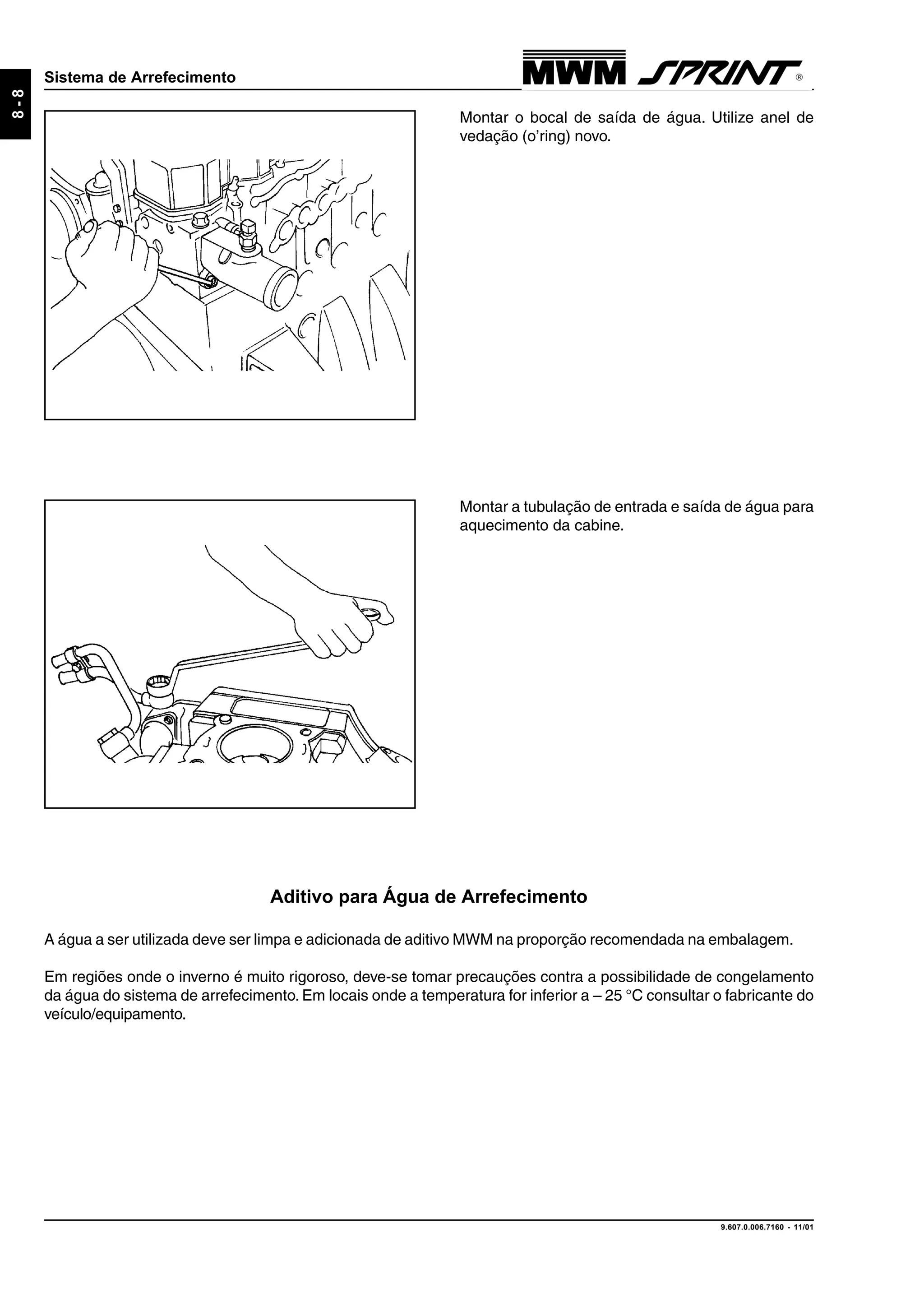 9.607.0.006.7160 - 11/01
8-8
Sistema de Arrefecimento
Montar o bocal de saída de água. Utilize anel de
vedação (o’ring) novo.
Montar a tubulação de entrada e saída de água para
aquecimento da cabine.
Aditivo para Água de Arrefecimento
A água a ser utilizada deve ser limpa e adicionada de aditivo MWM na proporção recomendada na embalagem.
Em regiões onde o inverno é muito rigoroso, deve-se tomar precauções contra a possibilidade de congelamento
da água do sistema de arrefecimento. Em locais onde a temperatura for inferior a – 25 °C consultar o fabricante do
veículo/equipamento.
 