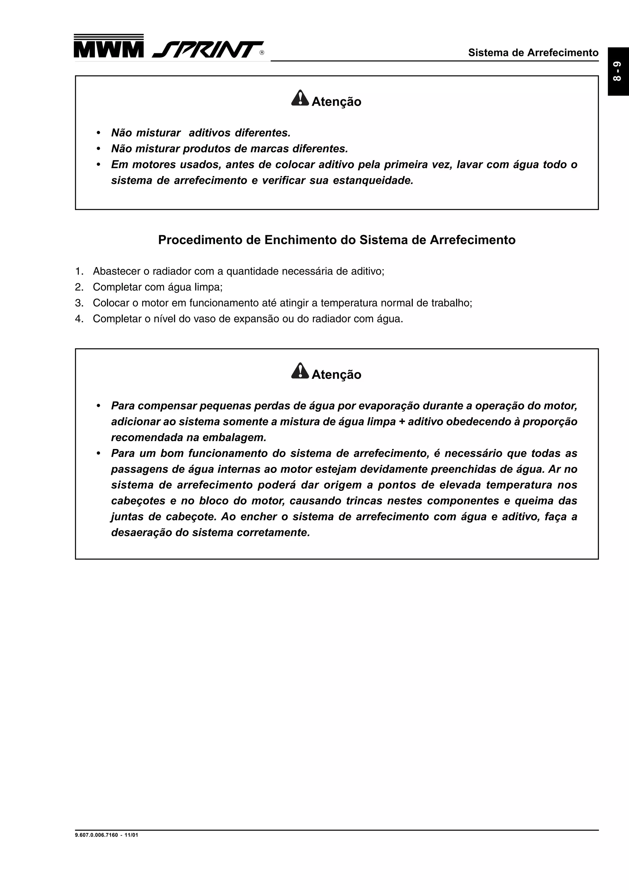 Sistema de Arrefecimento
9.607.0.006.7160 - 11/01
8-9
Procedimento de Enchimento do Sistema de Arrefecimento
1. Abastecer o radiador com a quantidade necessária de aditivo;
2. Completar com água limpa;
3. Colocar o motor em funcionamento até atingir a temperatura normal de trabalho;
4. Completar o nível do vaso de expansão ou do radiador com água.
Atenção
• Não misturar aditivos diferentes.
• Não misturar produtos de marcas diferentes.
• Em motores usados, antes de colocar aditivo pela primeira vez, lavar com água todo o
sistema de arrefecimento e verificar sua estanqueidade.
Atenção
• Para compensar pequenas perdas de água por evaporação durante a operação do motor,
adicionar ao sistema somente a mistura de água limpa + aditivo obedecendo à proporção
recomendada na embalagem.
• Para um bom funcionamento do sistema de arrefecimento, é necessário que todas as
passagens de água internas ao motor estejam devidamente preenchidas de água. Ar no
sistema de arrefecimento poderá dar origem a pontos de elevada temperatura nos
cabeçotes e no bloco do motor, causando trincas nestes componentes e queima das
juntas de cabeçote. Ao encher o sistema de arrefecimento com água e aditivo, faça a
desaeração do sistema corretamente.
 