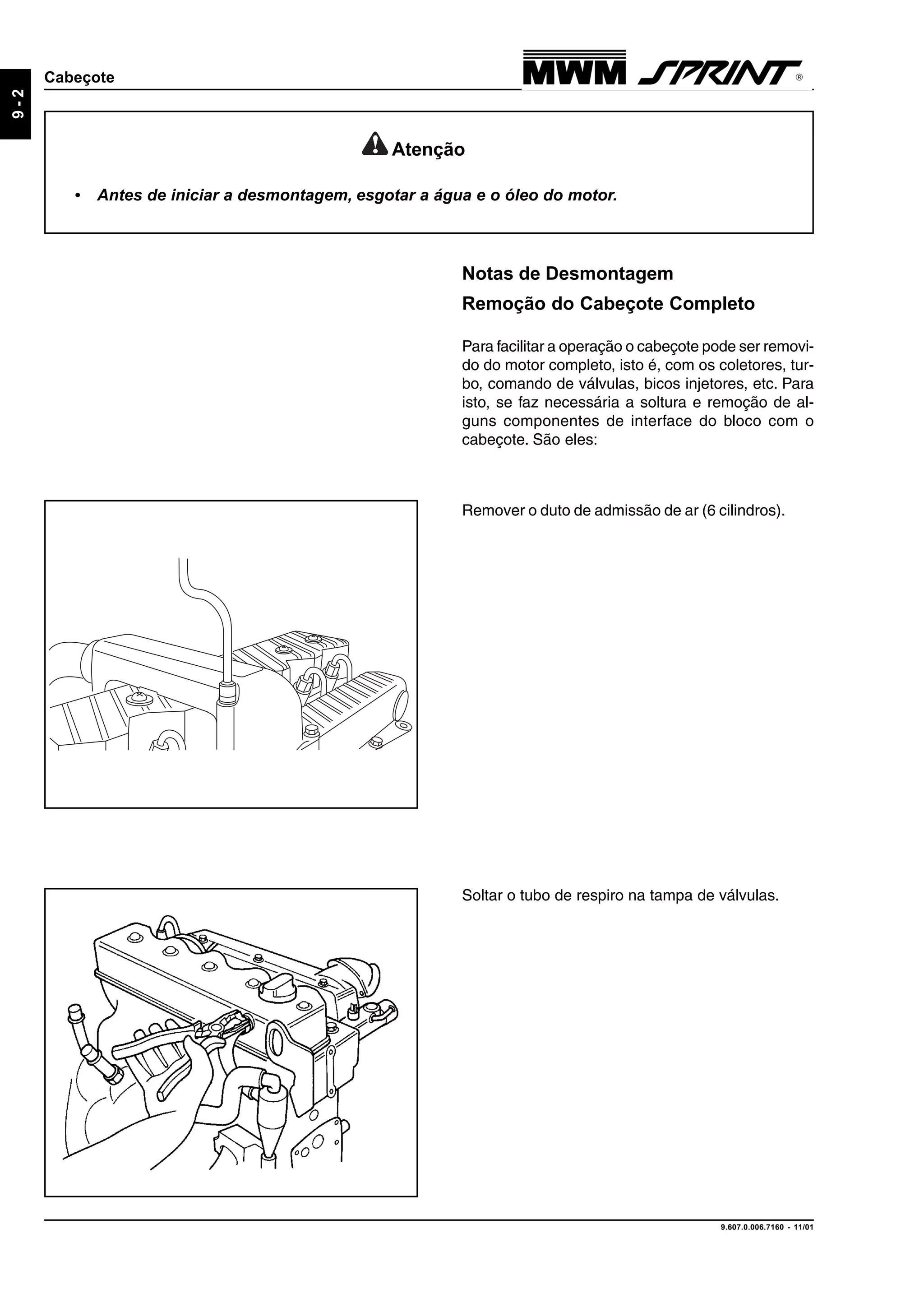 9.607.0.006.7160 - 11/01
9-2
Cabeçote
Atenção
• Antes de iniciar a desmontagem, esgotar a água e o óleo do motor.
Notas de Desmontagem
Remoção do Cabeçote Completo
Para facilitar a operação o cabeçote pode ser removi-
do do motor completo, isto é, com os coletores, tur-
bo, comando de válvulas, bicos injetores, etc. Para
isto, se faz necessária a soltura e remoção de al-
guns componentes de interface do bloco com o
cabeçote. São eles:
Remover o duto de admissão de ar (6 cilindros).
Soltar o tubo de respiro na tampa de válvulas.
 