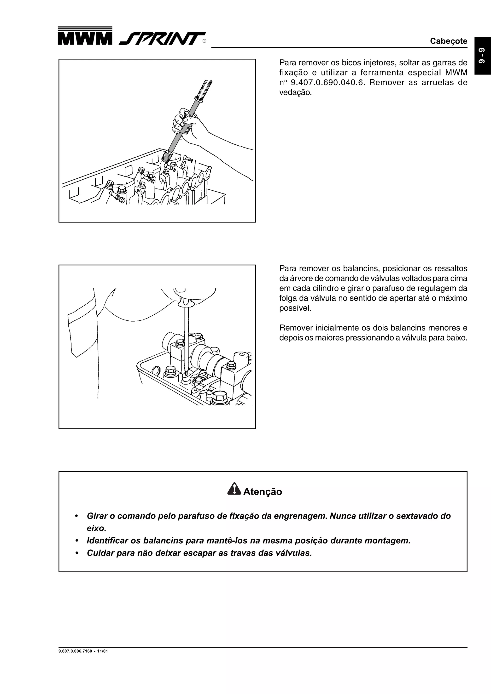Cabeçote
9.607.0.006.7160 - 11/01
9-9
Para remover os bicos injetores, soltar as garras de
fixação e utilizar a ferramenta especial MWM
no
9.407.0.690.040.6. Remover as arruelas de
vedação.
Para remover os balancins, posicionar os ressaltos
da árvore de comando de válvulas voltados para cima
em cada cilindro e girar o parafuso de regulagem da
folga da válvula no sentido de apertar até o máximo
possível.
Remover inicialmente os dois balancins menores e
depois os maiores pressionando a válvula para baixo.
Atenção
• Girar o comando pelo parafuso de fixação da engrenagem. Nunca utilizar o sextavado do
eixo.
• Identificar os balancins para mantê-los na mesma posição durante montagem.
• Cuidar para não deixar escapar as travas das válvulas.
 