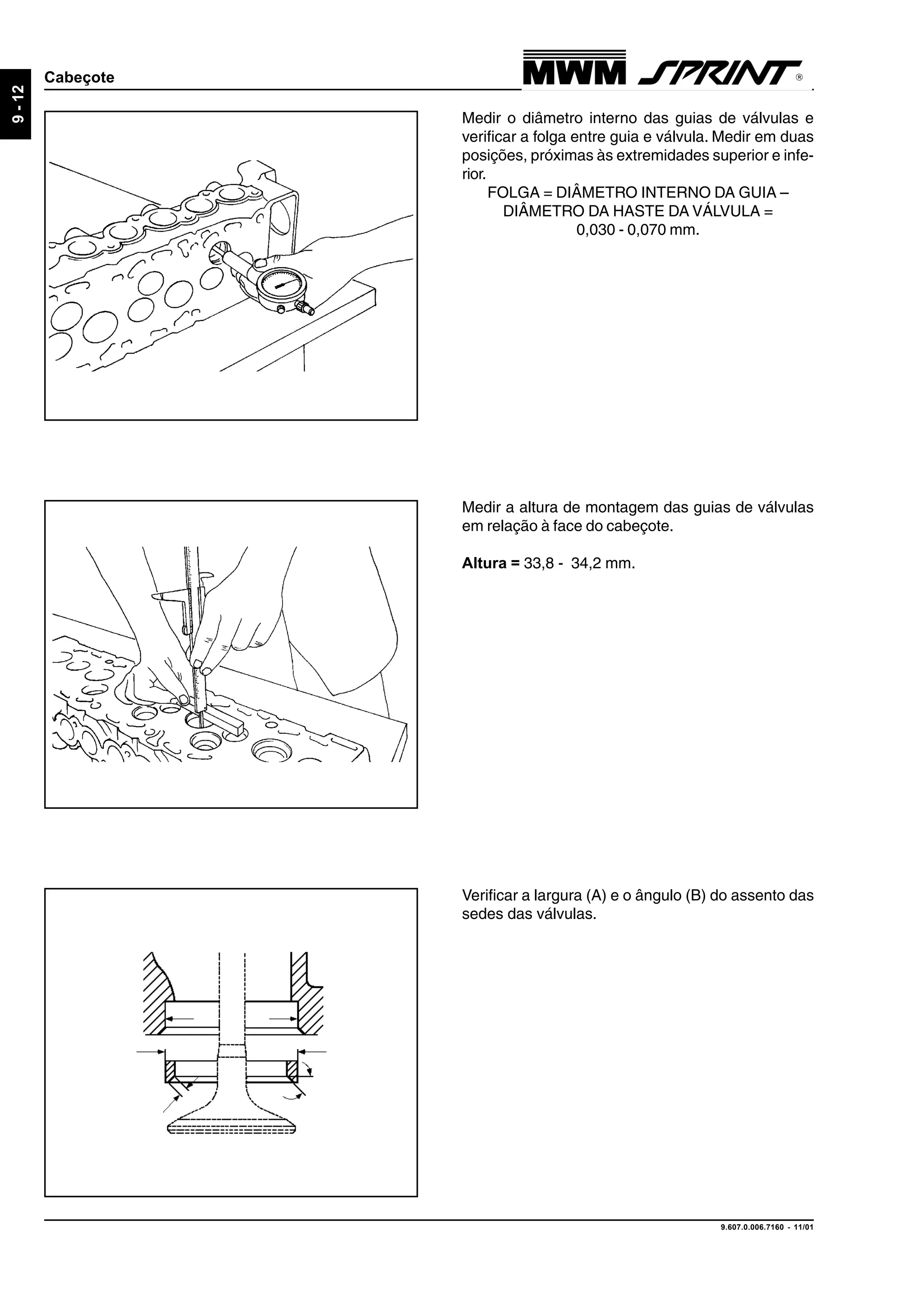 9.607.0.006.7160 - 11/01
9-12
Cabeçote
Medir o diâmetro interno das guias de válvulas e
verificar a folga entre guia e válvula. Medir em duas
posições, próximas às extremidades superior e infe-
rior.
FOLGA = DIÂMETRO INTERNO DA GUIA –
DIÂMETRO DA HASTE DA VÁLVULA =
0,030 - 0,070 mm.
Medir a altura de montagem das guias de válvulas
em relação à face do cabeçote.
Altura = 33,8 - 34,2 mm.
Verificar a largura (A) e o ângulo (B) do assento das
sedes das válvulas.
 