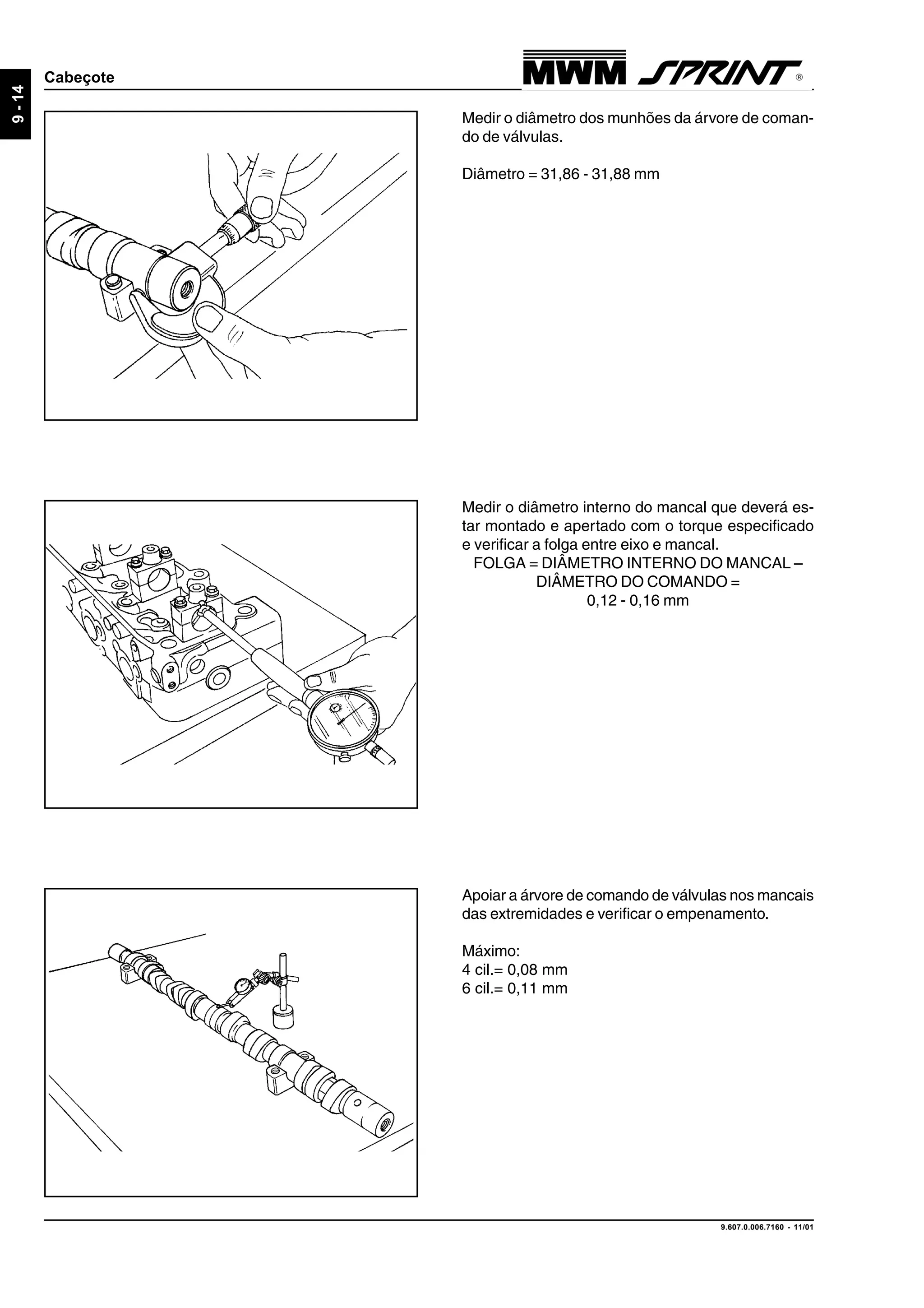 9.607.0.006.7160 - 11/01
9-14
Cabeçote
Medir o diâmetro dos munhões da árvore de coman-
do de válvulas.
Diâmetro = 31,86 - 31,88 mm
Medir o diâmetro interno do mancal que deverá es-
tar montado e apertado com o torque especificado
e verificar a folga entre eixo e mancal.
FOLGA = DIÂMETRO INTERNO DO MANCAL –
DIÂMETRO DO COMANDO =
0,12 - 0,16 mm
Apoiar a árvore de comando de válvulas nos mancais
das extremidades e verificar o empenamento.
Máximo:
4 cil.= 0,08 mm
6 cil.= 0,11 mm
 