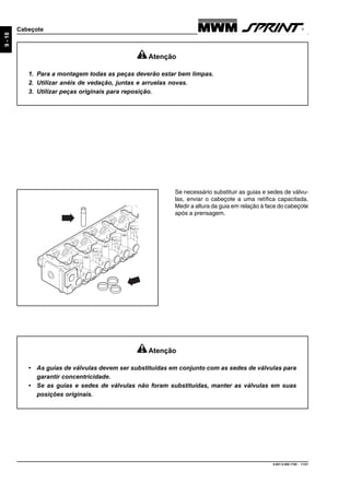 9.607.0.006.7160 - 11/01
9-18
Cabeçote
Atenção
• As guias de válvulas devem ser substituídas em conjunto com as sedes de válvulas para
garantir concentricidade.
• Se as guias e sedes de válvulas não foram substituídas, manter as válvulas em suas
posições originais.
Se necessário substituir as guias e sedes de válvu-
las, enviar o cabeçote a uma retífica capacitada.
Medir a altura da guia em relação à face do cabeçote
após a prensagem.
Atenção
1. Para a montagem todas as peças deverão estar bem limpas.
2. Utilizar anéis de vedação, juntas e arruelas novas.
3. Utilizar peças originais para reposição.
 