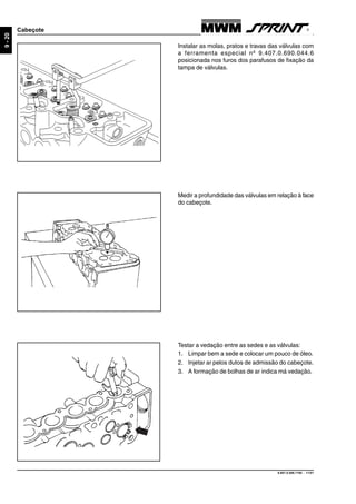 9.607.0.006.7160 - 11/01
9-20
Cabeçote
Medir a profundidade das válvulas em relação à face
do cabeçote.
Instalar as molas, pratos e travas das válvulas com
a ferramenta especial nº 9.407.0.690.044.6
posicionada nos furos dos parafusos de fixação da
tampa de válvulas.
Testar a vedação entre as sedes e as válvulas:
1. Limpar bem a sede e colocar um pouco de óleo.
2. Injetar ar pelos dutos de admissão do cabeçote.
3. A formação de bolhas de ar indica má vedação.
 