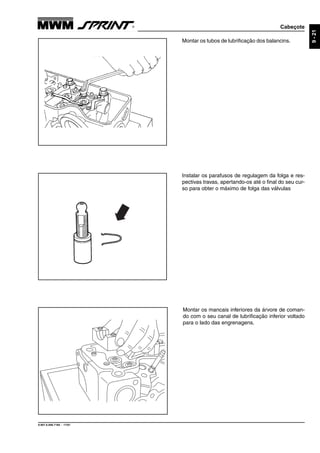 Cabeçote
9.607.0.006.7160 - 11/01
9-21
Instalar os parafusos de regulagem da folga e res-
pectivas travas, apertando-os até o final do seu cur-
so para obter o máximo de folga das válvulas
Montar os tubos de lubrificação dos balancins.
Montar os mancais inferiores da árvore de coman-
do com o seu canal de lubrificação inferior voltado
para o lado das engrenagens.
 