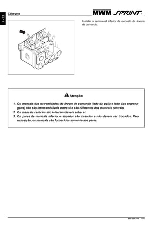 9.607.0.006.7160 - 11/01
9-22
Cabeçote
Instalar o semi-anel inferior de encosto da árvore
de comando.
Atenção
1. Os mancais das extremidades da árvore de comando (lado da polia e lado das engrena-
gens) não são intercambiáveis entre si e são diferentes dos mancais centrais.
2. Os mancais centrais são intercambiáveis entre si.
3. Os pares de mancais inferior e superior são casados e não devem ser trocados. Para
reposição, os mancais são fornecidos somente aos pares.
 