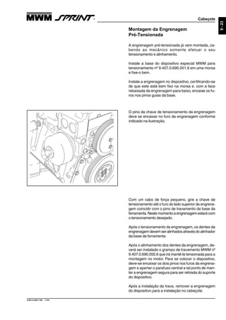Cabeçote
9.607.0.006.7160 - 11/01
9-23
Montagem da Engrenagem
Pré-Tensionada
A engrenagem pré-tensionada já vem montada, ca-
bendo ao mecânico somente efetuar o seu
tensionamento e alinhamento.
Instale a base do dispositivo especial MWM para
tensionamento nº 9.407.0.690.051.6 em uma morsa
e fixe-o bem.
Instale a engrenagem no dispositivo, certificando-se
de que este está bem fixo na morsa e, com a face
rebaixada da engrenagem para baixo, encaixe os fu-
ros nos pinos guias da base.
O pino da chave de tensionamento da engrenagem
deve se encaixar no furo da engrenagem conforme
indicado na ilustração.
Com um cabo de força pequeno, gire a chave de
tensionamento até o furo do lado superior da engrena-
gem coincidir com o pino de travamento da base da
ferramenta. Neste momento a engrenagem estará com
o tensionamento desejado.
Após o tensionamento da engrenagem, os dentes da
engrenagem devem ser alinhados através do alinhador
da base da ferramenta
Após o alinhamento dos dentes da engrenagem, de-
verá ser instalado o grampo de travamento MWM nº
9.407.0.690.050.6 que irá mantê-la tensionada para a
montagem no motor. Para se colocar o dispositivo,
deve-se encaixar os dois pinos nos furos da engrena-
gem e apertar o parafuso central a tal ponto de man-
ter a engrenagem segura para ser retirada do suporte
do dispositivo.
Após a instalação da trava, remover a engrenagem
do dispositivo para a instalação no cabeçote.
 