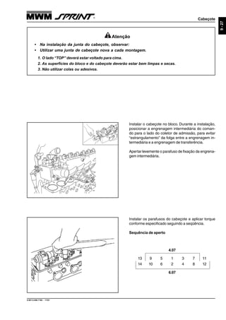 Cabeçote
9.607.0.006.7160 - 11/01
9-27
Instalar os parafusos do cabeçote e aplicar torque
conforme especificado seguindo a seqüência.
Sequência de aperto
Instalar o cabeçote no bloco. Durante a instalação,
posicionar a engrenagem intermediária do coman-
do para o lado do coletor de admissão, para evitar
“estrangulamento” da folga entre a engrenagem in-
termediária e a engrenagem de transferência.
Apertar levemente o parafuso de fixação da engrena-
gem intermediária.
Atenção
• Na instalação da junta do cabeçote, observar:
• Utilizar uma junta de cabeçote nova a cada montagem.
1. O lado “TOP” deverá estar voltado para cima.
2. As superfícies do bloco e do cabeçote deverão estar bem limpas e secas.
3. Não utilizar colas ou adesivos.
13 9 5 1 3 7 11
14 10 6 2 4 8 12
4.07
6.07
 
