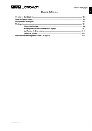 Sistema de Injeção
9.607.0.006.7160 - 11/01
10-1
Sistema de Injeção
Circuito do Combústivel................................................................................................................. 10-2
Notas de Desmontagem.................................................................................................................. 10-3
Inspeções Pré-Montagem ............................................................................................................... 10-4
Montagem........................................................................................................................................ 10-6
Quadro deTorques ..................................................................................................... 10-6
Montagem e Sincronismo da Bomba Injetora .......................................................... 10-7
Verificação do Sincronismo ......................................................................................10-10
Ordem de Ignição ......................................................................................................10-12
Procedimento de Sangria do Sistema de Injeção........................................................................10-14
 