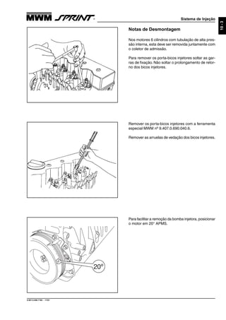 Sistema de Injeção
9.607.0.006.7160 - 11/01
10-3
Notas de Desmontagem
Nos motores 6 cilindros com tubulação de alta pres-
são interna, esta deve ser removida juntamente com
o coletor de admissão.
Para remover os porta-bicos injetores soltar as gar-
ras de fixação. Não soltar o prolongamento de retor-
no dos bicos injetores.
Remover os porta-bicos injetores com a ferramenta
especial MWM nº 9.407.0.690.040.6.
Remover as arruelas de vedação dos bicos injetores.
Para facilitar a remoção da bomba injetora, posicionar
o motor em 20° APMS.
 