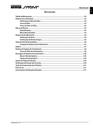 Manutenção
9.607.0.006.7160 - 11/01
3-1
Manutenção
Tabela de Manutenção ...................................................................................................................... 3-2
Sistema de Lubrificação ................................................................................................................... 3-3
Verificação do Nível de Óleo .................................................................................................. 3-3
Troca de Óleo .......................................................................................................................... 3-3
Troca do Filtro de Óleo........................................................................................................... 3-3
Óleo Lubrificante .............................................................................................................................. 3-4
Especificações ........................................................................................................................ 3-4
Marca Recomendada .............................................................................................................. 3-4
Sistema de Arrefecimento ................................................................................................................ 3-4
Verificação do Nível ................................................................................................................ 3-4
Verificação da Bomba D’água ................................................................................................ 3-5
Teste daVálvulaTermostática .......................................................................................................... 3-5
Limpeza do Sistema de Arrefecimento ................................................................................. 3-7
Aditivo ............................................................................................................................................... 3-7
Sistema de Injeção de Combustível ................................................................................................ 3-8
Troca do Filtro de Combustível ............................................................................................. 3-8
Drenagem do Sistema de Combustível ......................................................................................... 3-10
Bicos e Bomba Injetora ........................................................................................................ 3-10
Tanque de Combustível ........................................................................................................ 3-10
Ajuste da Folga deVálvulas ........................................................................................................... 3-10
Verificação daTensão das Correias ............................................................................................... 3-10
Teste de Compressão dos Cilindros .............................................................................................. 3-11
Filtro de Ar ...................................................................................................................................... 3-11
Amortecedor deVibrações (Damper) ............................................................................................. 3-11
 