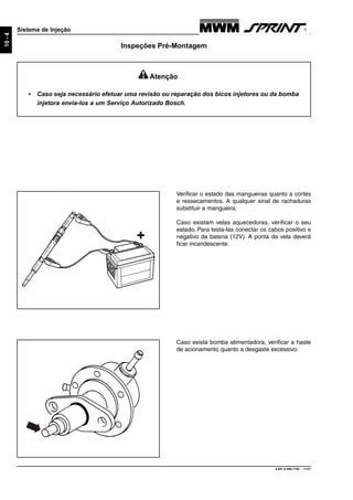9.607.0.006.7160 - 11/01
10-4
Sistema de Injeção
Inspeções Pré-Montagem
+
Verificar o estado das mangueiras quanto a cortes
e ressecamentos. A qualquer sinal de rachaduras
substituir a mangueira.
Caso existam velas aquecedoras, verificar o seu
estado. Para testa-las conectar os cabos positivo e
negativo da bateria (12V). A ponta da vela deverá
ficar incandescente.
Caso exista bomba alimentadora, verificar a haste
de acionamento quanto a desgaste excessivo.
Atenção
• Caso seja necessário efetuar uma revisão ou reparação dos bicos injetores ou da bomba
injetora envia-los a um Serviço Autorizado Bosch.
 